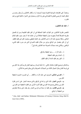 َٛ‫حُٔؼخ‬ ٕ‫حُؼَٔح‬ َ٣ٞ‫طط‬ ٢‫ك‬ ٍٙٝ‫ٝى‬ ١ٍ‫حُٔؼٔخ‬ ‫حُ٘وي‬
‫طلِ٤ِ٤ش‬ ‫ىٍحٓش‬
21
ٍّ‫ٝٛٞح‬ ٞ‫ٝأٍٓط‬ ٕٞ١‫أكال‬ ٍ‫ٝأكٌخ‬ ‫آٍحء‬ ‫أٛزلض‬ ‫رل٤غ‬ ‫حُوي٣ٔش‬ ‫حُ٤ٞٗخٗ٤ش‬ ‫حُلِٔلخص‬ ٠ِ‫ػ‬ ً‫ح‬‫ٝٓؼظٔي‬
َ‫َٓحك‬ ‫طظزغ‬ ‫حُظخُ٤ش‬ ‫حالؿِحء‬ ٢‫ك‬ ٍٝ‫ٝٓ٘لخ‬ ٍٝ‫حأل‬ ‫١ٍٞٛخ‬ ٢‫ك‬ ‫حُ٘وي٣ش‬ ‫ُِ٘ظَ٣ش‬ ٢ٔ٤‫حَُث‬ ‫حُؼٔخى‬ ٌَ٘‫ط‬
.ٍٙٞ‫طط‬
‫أ‬-‫ػ‬ ‫انُمس‬:ٌٕ‫أفالط‬ ‫ُس‬
‫طِظٜن‬ ْ‫ػ‬ ٖٓٝ ‫ُِطز٤ؼش‬ ‫طوِ٤ي‬ ٖ‫حُل‬ ٕ‫أ‬ ٢‫ك‬ ‫حُٔوظِلش‬ ‫حُل٘٤ش‬ ‫حُوٞحُذ‬ ٖ‫ػ‬ ٕٞ١‫أكال‬ ‫ٗظَ٣ش‬ ٚ‫طظِو‬
ُْ‫ُِؼخ‬ ‫طوِ٤ي‬ ‫ٓـَى‬ ٝ‫٣ؼي‬ ‫ال‬ ‫ٌٛح‬ ‫ػخُٔ٘خ‬ ٕ‫أ‬ ٖٓ ً‫خ‬‫حٗطاله‬ ‫حُلو٤وش‬ ٍٞ‫ك‬ ٜٚٓٞ‫رٔل‬ ً‫ال‬ٓ‫ًخ‬ ً‫خ‬‫حُظٜخه‬ ٚ‫ٗظَ٣ظ‬
ٝ ٢‫حُلو٤و‬ ُْ‫حُؼخ‬ ٞٛ ٕٞ١‫أكال‬ ٟ‫ُي‬ ‫ح٥ٍحء‬ ُْ‫ػخ‬ ‫٣ٜزق‬ ‫ٌٌٝٛح‬ .٢ُ‫حُٔؼخ‬.‫ُِظوِ٤ي‬ ‫طوِ٤ي‬ ٠ُ‫ا‬ ٖ‫حُل‬ ٍٞ‫٣ظل‬
‫ُِ٘٢ء‬ ‫طوِ٤ي‬ ٍٙٝ‫ري‬ ٞٛ ١ٌُ‫ح‬ ‫ًُِ٘ٔٞؽ‬ ٙ‫طوِ٤ي‬ ٍ‫هال‬ ٖٓ ٖ٤‫َٓط‬ ‫حُٞحهغ‬ ٖ‫ػ‬ َٜ‫٣٘ل‬ ٖ‫حُل‬ ٕ‫أ‬ ١‫أ‬
.٢‫حُٞحهؼ‬٢ِ٣ ‫ًٔخ‬ ٕٞ١‫أكال‬ ‫ػ٘ي‬ ‫حُٔؼَكش‬ ‫ٓـخالص‬ ‫طليى‬ ٢ُ‫ٝرخُظخ‬9
:
1-.‫ٝحُٞحهغ‬ ‫حُلو٤وش‬ ٞٛٝ .... ‫ح٥ٍحء‬ ُْ‫ػخ‬
2-.‫حُلو٤وش‬ ‫طوِ٤ي‬ ٠ٛٝ ‫حُٔخىس‬
3-ٝ ٖ‫حُل‬.‫حُظوِ٤ي‬ ‫طوِ٤ي‬ ٝ‫أ‬ ‫حُٔخىس‬ ‫طوِ٤ي‬ ٞٛ
: ٢ُ‫حُظخ‬ ٍ‫رخُٔؼخ‬ ‫حُلٌَس‬ ‫طٟٞ٤ق‬ ٕ‫ٝرخإلٌٓخ‬٢ٌَُٓ‫ح‬ ‫ٌٛح‬ ٕ‫كب‬ ً‫خ‬٤ًَٓ ٕ‫حُل٘خ‬ ‫ك٤ٜخ‬ ٍْٓ ‫ُٞكش‬ ‫طؤِٓ٘خ‬ ‫اًح‬
: ٢‫ًخ٥ط‬ ‫طلٔ٤َٛخ‬ ٌٖٔ٣ ٢‫ٝحُظ‬ ‫حُٔؼَك٤ش‬ ‫حُٔـخالص‬ ٖٓ ‫حُؼخُغ‬ ٍ‫حُٔـخ‬ َ‫٣ٔؼ‬ ٕ‫حُل٘خ‬ ‫ُٞكش‬ ٢‫ك‬
‫أ‬-:ٙ‫انًضبن‬ ٙ‫انكطؼ‬‫ح٥ٍحء‬ ُْ‫ػخ‬ ٢‫ك‬ ‫حُٔٞؿٞى‬‫ُلو٤وش‬ ‫حُٔـَىس‬ ‫حٍُٜٞس‬ ١‫أ‬ ... ٍ‫ٝحألكٌخ‬
. ٢ٌَُٓ‫ح‬
‫ة‬-:‫انُغبض‬ ٙ‫كطؼ‬‫كٌَس‬ ّ‫أٓخ‬ ٠ِ‫ػ‬ ٍ‫حُ٘ـخ‬ ٚ‫ٛ٘ؼ‬ ١ٌُ‫ٝح‬ ‫حُٞحهغ‬ ٢‫ك‬ ‫َٗحٛخ‬ ١ٌُ‫ح‬ ‫ًُي‬
٢ٌَُٓ‫ح‬.٢ٌَُٓ‫ح‬ ٖ‫ػ‬ ‫حُلو٤و٤ش‬ ‫حُلٌَس‬ ٖ‫ػ‬ ٠ُٝ‫حأل‬ ‫َُِٔس‬ ً‫ح‬‫طوِ٤ي‬ ٢ٌَُٓ‫ح‬ ‫ٌٛح‬ ‫٣ٜزق‬ ٢ُ‫ٝرخُظخ‬
‫عـ‬-:ٌ‫انفُب‬ ٙ‫كطؼ‬ٝ ٍ‫حُ٘ـخ‬ ٢ًَٓ ٖٓ ‫ٗٔوش‬ ٝ‫أ‬ ‫طوِ٤ي‬ ٖٞٛٝ٤‫هطٞط‬ ‫ٓٔخكش‬ ٠ِ‫ػ‬ ‫٣وق‬ ٞٛ
. ‫حُٞحهغ‬ ٝ‫أ‬ ‫حُلو٤وش‬ ٖٓ
9
Atia, Adel and Sarhan. Mohamed. Milestones of Literary Criticism. King Abd El-
Aziz Univ (1989) .
 