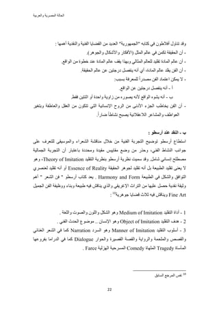 ‫والعربٌة‬ ‫المصرٌة‬ ‫الحالة‬
22
: ‫أٜٛٔخ‬ ‫ٝحُ٘وي٣ش‬ ‫حُل٘٤ش‬ ‫حُو٠خ٣خ‬ ٖٓ ‫حُؼي٣ي‬ "‫"حُـٍٜٔٞ٣ش‬ ٚ‫ًظخر‬ ٢‫ك‬ ٕٞ١‫أكال‬ ٍٝ‫ط٘خ‬ ‫ٝهي‬
-.)َٛٞ‫ٝحُـ‬ ٍ‫ٝحألٌٗخ‬ ٍ‫(حألكٌخ‬ َ‫حُٔؼ‬ ُْ‫ػخ‬ ٢‫ك‬ ٌٖٔ‫ط‬ ‫حُلو٤وش‬ ٕ‫أ‬
-ٞ‫هط‬ ‫ػ٘ي‬ ‫حُٔخىس‬ ُْ‫ػخ‬ ‫٣وق‬ ‫ٝرٌٜح‬ ٢ُ‫حُٔؼخ‬ ُْ‫ُِؼخ‬ ‫طوِ٤ي‬ ‫حُٔخىس‬ ُْ‫ػخ‬ ٕ‫أ‬.‫حُٞحهغ‬ ٖٓ ‫س‬
-.‫حُلو٤وش‬ ُْ‫ػخ‬ ٖ‫ػ‬ ٖ٤‫ىٍؿظ‬ َٜ‫٣٘ل‬ ٚٗ‫أ‬ ١‫أ‬ ،‫حُٔخىس‬ ُْ‫ػخ‬ ‫٣وِي‬ ٖ‫حُل‬ ٕ‫أ‬
-:‫رٔزذ‬ ‫ُِٔؼَكش‬ ً‫ح‬ٍ‫ٜٓي‬ ٖ‫حُل‬ ‫حػظٔخى‬ ٌٖٔ٣ ‫ال‬
‫أ‬-.‫حُٞحهغ‬ ٖ‫ػ‬ ٖ٤‫ىٍؿظ‬ َٜ‫٣٘ل‬ ٚٗ‫أ‬
‫د‬-.٢‫كو‬ ٖ٤‫حػ٘ظ‬ ٝ‫أ‬ ‫ٝحكيس‬ ‫ُحٝ٣ش‬ ٖٓ ٍٜٙٞ٣ ٚٗ‫أل‬ ‫حُٞحهغ‬ ٙٞ٘٣ ٚٗ‫أ‬
-ٗ‫حإل‬ ‫حَُٝف‬ ٖٓ ٠ٗ‫حألى‬ ‫حُـِء‬ ‫٣وخ١ذ‬ ٖ‫حُل‬ ٕ‫أ‬َ٤‫ٝرظـ‬ ‫ٝحُؼخ١لش‬ َ‫حُؼو‬ ٖٓ ٌٕٞ‫طظ‬ ٢‫حُظ‬ ‫ٔخٗ٤ش‬
.ً‫ح‬ٍ‫ٟخ‬ ً‫خ‬١‫ٗ٘خ‬ ‫٣ٜزق‬ ‫حُالػوالٗ٤ش‬ َ‫ٝحُٔ٘خػ‬ ‫حُؼٞح١ق‬
‫ة‬-: ٕ‫أضؼط‬ ‫ػُس‬ ‫انُمس‬
٠ِ‫ػ‬ ‫ُِظؼَف‬ ٠‫ٝحُٔٞٓ٤و‬ ‫حُ٘ؼَحء‬ ‫ٓ٘خه٘ش‬ ٍ‫هال‬ ٖٓ ‫حُل٘٤ش‬ ‫حُظـَرش‬ ‫طٟٞ٤ق‬ ٞ‫أٍٓط‬ ‫حٓظطخع‬
ُ‫ح‬ ٕ‫أ‬ ٍ‫رخػظزخ‬ ‫ٝٓليىس‬ ‫ٓو٤يس‬ ْ٤٣‫ٓوخ‬ ‫ٟٝغ‬ ٖٓ ٌٍ‫ٝك‬ ،٢٘‫حُل‬ ١‫حُ٘٘خ‬ ‫ؿٞحٗذ‬‫حُـٔخُ٤ش‬ ‫ظـَرش‬
‫حُظوِ٤ي‬ ‫ر٘ظَ٣ش‬ ٞ‫أٍٓط‬ ‫ٗظَ٣ش‬ ‫ٓٔ٤ض‬ ‫ٝهي‬ .َٓ‫ٗخ‬ ٢ٗ‫اٗٔخ‬ ‫ٜٓطِق‬Theory of Imitationٞٛٝ ،
‫حُلو٤وش‬ َٛٞ‫ُـ‬ ‫طوِ٤ي‬ ٚٗ‫أ‬ َ‫ر‬ ‫حُطز٤ؼش‬ ‫طوِ٤ي‬ ٠٘‫٣ؼ‬ ‫ال‬Essence of Reality١َٜ٘‫ُؼ‬ ‫طوِ٤ي‬ ٚٗ‫أ‬ ٝ‫أ‬
‫حُطز٤ؼش‬ ٢‫ك‬ ٌَُ٘‫ٝح‬ ‫حُظٞحكن‬Harmony and Form." َ‫حُ٘ؼ‬ ٖ‫ك‬ " ٞ‫أٍٓط‬ ‫ًظخد‬ ‫٣ؼي‬ْٛ‫أ‬
َ٤ٔ‫حُـ‬ ٖ‫حُل‬ ‫ٝٝظ٤لش‬ ‫ٝر٘خء‬ ‫١ز٤ؼش‬ ٚ٤‫ك‬ ٖ‫٣٘خه‬ ١ٌُ‫ٝح‬ ٢‫حإلؿَ٣و‬ ‫حُظَحع‬ ٖٓ ‫ػِ٤ٜخ‬ َٜ‫ك‬ ‫ٗوي٣ش‬ ‫ٝػ٤وش‬
Fine Art‫ؿَٞٛ٣ش‬ ‫ه٠خ٣خ‬ ‫ػالع‬ ٚ٤‫ك‬ ٖ‫ٝ٣٘خه‬10
:
1-‫حُظوِ٤ي‬ ‫أىحس‬Medium of Imitation. ‫ٝحُِـش‬ ‫ٝحُٜٞص‬ ُِٕٞ‫ٝح‬ ٌَُ٘‫ح‬ ٞٛٝ
2-‫حُظوِ٤ي‬ ‫ٛيف‬Object of Imitationٓ .. ٕ‫حإلٗٔخ‬ ٞٛٝ. ٢٘‫حُل‬ ‫حُليع‬ ‫ٟٞٞع‬
3-‫حُظوِ٤ي‬ ‫أِٓٞد‬Manner of Imitation‫حَُٔى‬ ٞٛٝNarration٢‫حُـ٘خث‬ َ‫حُ٘ؼ‬ ٢‫ك‬ ‫ًٔخ‬
ٍ‫ٝحُلٞح‬ ‫حُوٜ٤َس‬ ‫ٝحُوٜش‬ ‫ٝحَُٝح٣ش‬ ‫ٝحُِٔلٔش‬ ٜٚ‫ٝحُو‬Dialogue‫رلَٝػٜخ‬ ‫حُيٍحٓخ‬ ٢‫ك‬ ‫ًٔخ‬
‫حُٔؤٓخس‬Tragedy‫حُِٜٔخس‬Comedy‫حُُِٜ٤ش‬ ‫حَُٔٔك٤ش‬Farce.
10
‫حُٔخرن‬ ‫حَُٔؿغ‬ ْ‫ٗل‬
 