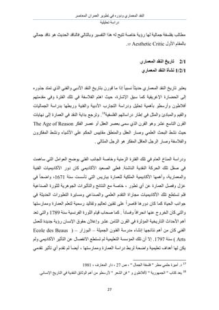 َٛ‫حُٔؼخ‬ ٕ‫حُؼَٔح‬ َ٣ٞ‫طط‬ ٢‫ك‬ ٍٙٝ‫ٝى‬ ١ٍ‫حُٔؼٔخ‬ ‫حُ٘وي‬
‫طلِ٤ِ٤ش‬ ‫ىٍحٓش‬
27
٢ُ‫ؿٔخ‬ ‫ٗخهي‬ ٞٛ ‫حُلي٣غ‬ ‫كخُ٘خهي‬ ٢ُ‫ٝرخُظخ‬ َ٤ٔ‫حُظل‬ ‫ٌٛح‬ ُٚ ‫طظ٤ق‬ ‫هخٛش‬ ‫ٍإ٣ش‬ ‫ُٜخ‬ ‫ؿٔخُ٤ش‬ ‫رلِٔلش‬ ‫ٓطخُذ‬
ٍٝ‫حأل‬ ّ‫رخُٔوخ‬Aesthetic Critic17.
1/2‫انًؼًبض‬ ‫انُمس‬ ‫ربضٚد‬١
1/2/1٘‫انًؼًبض‬ ‫انُمس‬ ‫َشأح‬
ٍٞ‫ه‬ ‫ٓخ‬ ‫اًح‬ ً‫خ‬٤‫ٗٔز‬ ً‫خ‬‫كي٣ؼ‬ ١ٍ‫حُٔؼٔخ‬ ‫حُ٘وي‬ ‫طخٍ٣ن‬ َ‫٣ؼظز‬ٌٍٙٝ‫ؿ‬ ‫طٔظي‬ ١ٌُ‫ح‬ ٢٘‫ٝحُل‬ ٢‫حألىر‬ ‫حُ٘وي‬ ‫رظخٍ٣ن‬ ٕ
ْٜ‫ٓويٓظ‬ ٢‫ٝك‬ ‫حُلظَس‬ ‫طِي‬ ٢‫ك‬ ‫حُلالٓلش‬ ْ‫حٛظ‬ ‫ك٤غ‬ ،‫حإلٗخٍس‬ ‫ٓزن‬ ‫ًٔخ‬ ‫حإلؿَ٣و٤ش‬ ‫حُل٠خٍس‬ ٠ُ‫ا‬
‫حُـٔخُ٤خص‬ ‫ريٍحٓش‬ ‫ٍٝرطٜخ‬ ‫ٝحُل٘٤ش‬ ‫حألىر٤ش‬ ‫حُظـخٍد‬ ‫ٝىٍحٓش‬ َ٤ِ‫طل‬ ‫رؤٛٔ٤ش‬ ٞ‫ٝأٍٓط‬ ٕٞ١‫أكال‬
ِٔ‫حُل‬ ْٜ‫ىٍحٓخط‬ ٍ‫ا١خ‬ ٢‫ك‬ َ‫ٝحُٔؼ‬ ‫ٝحُٔزخىة‬ ْ٤‫ٝحُو‬‫ل٤ش‬18
‫ٜٗخ٣خص‬ ٠ُ‫ا‬ ‫حُؼٔخٍس‬ ٢‫ك‬ ‫حُ٘وي‬ ‫ريح٣ش‬ ‫ٝطَؿغ‬ .
ٌَ‫حُل‬ َٜ‫ػ‬ ٝ‫أ‬ َ‫حُؼو‬ َٜ‫رؼ‬ ٠ٔٓ ١ٌُ‫ح‬ َٕ‫حُو‬ ٞٛٝ َ٘‫ػ‬ ‫حُظخٓغ‬ َٕ‫حُو‬The Age of Reason
ٌَٕٝ‫حُٔل‬ ٢٘ٗٝ ‫حألٗ٤خء‬ ٢ِ‫ػ‬ ٌْ‫حُل‬ ْ٤٣‫ٓوخ‬ ‫ٝحُٔ٘طن‬ َ‫حُؼو‬ ٍ‫ٝٛخ‬ ٢ِٔ‫حُؼ‬ ‫حُزلغ‬ ٢٘ٗ ‫ك٤غ‬
. ٢ُ‫حُٔؼخ‬ َ‫حَُؿ‬ ٞٛ ٌَ‫حُٔل‬ َ‫حُؼخه‬ َ‫حَُؿ‬ ٍ‫ٝٛخ‬ ‫ٝحُلالٓلش‬
‫ٓخٛٔض‬ ٢‫حُظ‬ َٓ‫حُؼٞح‬ ‫٣ٟٞق‬ ٢‫حُلظ‬ ‫حُـخٗذ‬ ‫ٝهخٛش‬ ‫حُِٓ٘٤ش‬ ‫حُلظَس‬ ‫طِي‬ ٢‫ك‬ ّ‫حُؼخ‬ ‫حُٔ٘خم‬ ‫ٝىٍحٓش‬
‫حُل٘٤ش‬ ‫حألًخى٣ٔ٤خص‬ ٍٝ‫ى‬ ٕ‫ًخ‬ ٢ٔ٣‫حألًخى‬ ‫حُٜؼ٤ي‬ ٢ِ‫كؼ‬ .‫حُ٘خٗجش‬ ‫حُ٘وي٣ش‬ ‫حُلًَش‬ ‫طِي‬ َ‫ٛو‬ ٢‫ك‬
‫ٓ٘ش‬ ‫طؤٓٔض‬ ٢‫حُظ‬ ْ٣ٍ‫رزخ‬ ‫ُِؼٔخٍس‬ ‫حٌُِٔ٤ش‬ ‫حألًخى٣ٔ٤ش‬ ‫ٝأٜٛٔخ‬ ،‫ٝحُٔؼٔخٍ٣ش‬1671٢‫ك‬ ً‫خ‬‫ٝحٟل‬ ،
‫ػ‬‫حُٜ٘خػ٤ش‬ ‫ُِؼٍٞس‬ ‫حُـَٞٛ٣ش‬ ‫ٝحُظؤػ٤َحص‬ ‫حُ٘ظخثؾ‬ ‫ٓغ‬ ‫هخٛش‬ ، ٍٞ‫طط‬ ١‫أ‬ ٖ‫ػ‬ ‫حُؼٔخٍس‬ َٜ‫ٝك‬ ٍِ
٢‫ك‬ ‫حُلي٣ؼش‬ ‫حُظطٍٞحص‬ ‫ٝٓٔخ٣َس‬ ٢‫ٝحُٜ٘خػ‬ ٢ِٔ‫حُؼ‬ ّ‫حُظوي‬ ‫ٓـخٍحس‬ ‫حألًخى٣ٔ٤خص‬ ‫طِي‬ ‫طٔظطغ‬ ِْ‫ك‬
‫ٝٓٔخٍٓظٜخ‬ ‫حُؼٔخٍس‬ ِْ‫ُظؼ‬ ‫ٍٓٔ٤ش‬ ‫ٝطوخُ٤ي‬ ْ٤ُ‫طؼخ‬ ٖ٤٘‫طو‬ ٠ِ‫ػ‬ ً‫ح‬َٛ‫هخ‬ ‫ىٍٝٛخ‬ ٕ‫ًخ‬ ‫ًٔخ‬ ‫حُل٤خس‬ ‫ؿٞحٗذ‬
‫ٝح‬‫ٓ٘ش‬ ‫حُلَٗٔ٤ش‬ ‫حُؼٍٞس‬ ّ‫ه٤خ‬ ‫ٛلخد‬ ‫ًٔخ‬ . ً‫ح‬‫ٝكٔخى‬ ً‫خ‬‫حٗلَحك‬ ‫ػٜ٘خ‬ ‫حُوَٝؽ‬ ٕ‫ًخ‬ ٢‫ُظ‬1789‫طؼي‬ ٢‫ٝحُظ‬
َٔ‫ُِؼ‬ ‫ؿي٣يس‬ ‫ٍإ٣ش‬ ٕ‫حإلٗٔخ‬ ‫كوٞم‬ ٕ‫ٝاػال‬ َ٘‫ػ‬ ٖٓ‫حُؼخ‬ َٕ‫حُو‬ ٢‫ك‬ ‫حُٔئػَس‬ ‫حُظخٍ٣و٤ش‬ ‫حألكيحع‬ ْٛ‫أ‬
‫حُـٔ٤ِش‬ ٕٞ٘‫حُل‬ ‫ٓيٍٓش‬ ‫اٗ٘خء‬ ‫ٗظخثـٜخ‬ ْٛ‫أ‬ ٖٓ ٕ‫ًخ‬ ٢٘‫حُل‬–ٍ‫حُزُٞح‬–(Ecole des Beaus
Arts‫ٓ٘ش‬ )1797ُْٝ ٢ٔ٣‫حألًخى‬ َ٤‫حُظؤػ‬ ٖ‫ػ‬ ٍ‫حالٗلٜخ‬ ‫طٔظطغ‬ ُْ ‫حُظؼِ٤ٔ٤ش‬ ‫حُٔئٓٔش‬ ‫طِي‬ ٕ‫أ‬ ‫اال‬ .
٢ٓ‫طوي‬ َ٤‫طؤػ‬ ١‫أ‬ ّ‫طوي‬ ُْ َ‫خ‬٠٣‫أ‬ ، ‫ٝٓٔخٍٓظٜخ‬ ‫حُؼٔخٍس‬ ‫ىٍحٓش‬ ٢‫َُر‬ ‫ٝحٟلش‬ ‫طؼِ٤ٔ٤ش‬ ‫أٛيحف‬ ‫ُٜخ‬ ٌٖ٣
17
" َ‫ٓط‬ ٢ِٔ‫ك‬ ‫أٓ٤َس‬ .‫ى‬ٙ ، " ٍ‫حُـٔخ‬ ‫كِٔلش‬27، ‫حُٔؼخٍف‬ ٍ‫ىح‬ ،1981
18
.٢ٗ‫حإلٗٔخ‬ ‫حُظخٍ٣ن‬ ٢‫ك‬ ‫حُ٘وي٣ش‬ ‫حُٞػخثن‬ ْٛ‫أ‬ ٖٓ ٞ‫ألٍٓط‬ " َ‫حُ٘ؼ‬ ٖ‫ك‬ " ٝ ٕٞ١‫ألكال‬ " ‫حُـٍٜٔٞ٣ش‬ " ‫ًظخد‬ ‫٣ؼي‬
 