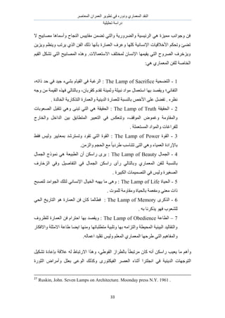 َٛ‫حُٔؼخ‬ ٕ‫حُؼَٔح‬ َ٣ٞ‫طط‬ ٢‫ك‬ ٍٙٝ‫ٝى‬ ١ٍ‫حُٔؼٔخ‬ ‫حُ٘وي‬
‫طلِ٤ِ٤ش‬ ‫ىٍحٓش‬
33
‫ال‬ ‫ٜٓخر٤ق‬ ‫ٝأٓٔخٛخ‬ ‫حُ٘ـخف‬ ْ٤٣‫ٓوخ‬ ٖٔ٠‫ط‬ ٢‫ٝحُظ‬ ‫ٝحُ٠ٍَٝ٣ش‬ ‫حَُث٤ٔ٤ش‬ ٢ٛ ‫ٓٔ٤ِس‬ ‫ٝؿٞحٗذ‬ ٖ‫ك‬
‫ٝػَف‬ ‫ًِٜخ‬ ‫حإلٗٔخٗ٤ش‬ ‫حألهاله٤خص‬ ٌْ‫ٝطل‬ ‫ط٠ت‬ٖ٣ِ٣ٝ ْ‫ٝ٣٘ظ‬ ‫٣َطذ‬ ١ٌُ‫ح‬ ٖ‫حُل‬ ‫ًُي‬ ‫رؤٜٗخ‬ ‫حُؼٔخٍس‬
ْ٤‫حُو‬ ٌَ٘‫ط‬ ٢‫حُظ‬ ‫حُٜٔخر٤ق‬ ٌٙٛٝ .‫حالٓظؼٔخالص‬ ‫ُٔوظِق‬ ٕ‫حإلٗٔخ‬ ‫٣و٤ٜٔخ‬ ٢‫حُظ‬ ‫حَُٜٝف‬ ‫ٝ٣ِهَف‬
:٢ٛ ١ٍ‫حُٔؼٔخ‬ ٖ‫ُِل‬ ‫حُوخٛش‬
1-‫حُظ٠ل٤ش‬The Lamp of Sacrifice،ٚ‫ًحط‬ ‫كي‬ ٢‫ك‬ ‫ؿ٤ي‬ ‫ر٘٢ء‬ ّ‫حُو٤خ‬ ٢‫ك‬ ‫حَُؿزش‬ :
ٍ‫حٓظؼٔخ‬ ‫رٜخ‬ ‫ٝ٣وٜي‬ ‫حُظلخٗ٢؛‬ٚ‫ٝؿ‬ ٖٓ ‫حُو٤ٔش‬ ٌٜٙ‫ك‬ ٢ُ‫ٝرخُظخ‬ ،ٕ‫ًوَرخ‬ ّ‫طوي‬ ‫ٝػٔ٤٘ش‬ ‫ٗز٤ِش‬ ‫ٓٞحى‬
. ‫حُوخُيس‬ ‫حُظًٌخٍ٣ش‬ ‫ٝحُؼٔخٍس‬ ‫حُي٣٘٤ش‬ ‫ُِؼٔخٍس‬ ‫رخُ٘ٔزش‬ ٚ‫حأله‬ ٠ِ‫ػ‬ َ٠‫طل‬ . َٙ‫ٗظ‬
2-‫حُلو٤وش‬The Lamp of Truth‫حُٜؼٞرخص‬ َ‫طظوز‬ ٢ٛٝ ٠٘‫طز‬ ٢‫حُظ‬ ٢ٛ ‫حُلو٤وش‬ :
‫حُٔظطخر‬ َ٤‫حُظؼز‬ ٢‫ك‬ ٌْ‫ٝط٘ؼ‬ ،‫حُٔٞهق‬ ٝٞٔ‫ٝؿ‬ ‫ٝحُٔوخٝٓش‬‫ٝحُوخٍؽ‬ َ‫حُيحه‬ ٖ٤‫ر‬ ‫ن‬
. ‫حُٔٔظؼِٔش‬ ‫ٝحُٔٞحى‬ ‫ُِلَحؿخص‬
3-‫حُوٞس‬The Lamp of Power٢‫كو‬ ْ٤ُٝ َ٤٣‫رٔؼخ‬ ‫ٝطٔظَٗي‬ ‫طوٞى‬ ٢‫حُظ‬ ‫حُوٞس‬ :
‫رخإلٍحىس‬.ُِٖٓ‫ٝح‬ ْ‫حُلـ‬ ‫ٓغ‬ ً‫خ‬٣‫١َى‬ ‫طظ٘خٓذ‬ ٠‫حُظ‬ ٢ٛٝ ‫حُؼٔ٤خء‬
4-ٍ‫حُـٔخ‬The Lamp of Beautyٍ‫حُـٔخ‬ ‫ًٗٔٞؽ‬ ٢ٛ ‫حُطز٤ؼش‬ ٕ‫أ‬ ٌٖٓ‫ٍح‬ َٟ٣ :
ُ ‫رخُ٘ٔزش‬‫حُِهخٍف‬ ٢‫ٝك‬ َ٤ٛ‫حُظلخ‬ ٢‫ك‬ ٍ‫حُـٔخ‬ ٌٖٓ‫ٍح‬ ٟ‫ٍأ‬ ٢ُ‫ٝرخُظخ‬ ١ٍ‫حُٔؼٔخ‬ ٖ‫ِل‬
. ‫حٌُز٤َس‬ ‫حُظٜٔ٤ٔخص‬ ٢‫ك‬ ْ٤ُٝ ‫حُٜـ٤َس‬
5-‫حُل٤خس‬The Lamp of Life‫ُظٜزق‬ ‫حُـٞحٓي‬ ‫ُظِي‬ ٢ٗ‫حإلٗٔخ‬ ٍ‫حُو٤خ‬ ٚ‫٣ٜز‬ ‫ٓخ‬ ٠ٛٝ :
. ‫ُِٔٞص‬ ‫ٝٓوخٝٓش‬ ‫رخُل٤خس‬ ‫ٝٓلؼٔش‬ ٢٘‫ٓؼ‬ ‫ًحص‬
6-ًٌَُٟ‫ح‬The Lamp of Memory‫كطخُٔخ‬ :٢‫حُل‬ ‫حُظخٍ٣ن‬ ٞٛ ‫حُؼٔخٍس‬ ٖ‫ك‬ ٕ‫ًخ‬
. ٚ‫ر‬ ‫٣ًٌَٗخ‬ ٜٞ‫ك‬ ‫ُِ٘ؼٞد‬
7–‫حُطخػش‬The Lamp of Obedience‫ُِظَٝف‬ ‫حُؼٔخٍس‬ ٖ‫ك‬ ّ‫حكظَح‬ ‫رٜخ‬ ‫ٝ٣وٜي‬ :
ٍ‫ٝحالكٌخ‬ ‫حالٓؼِش‬ ‫١خػش‬ ‫ح٣٠خ‬ ‫ٜٝٓ٘خ‬ ‫ٓظطِزخطٜخ‬ ‫ٝطِز٤ش‬ ‫رٜخ‬ ٚٓ‫ٝحُظِح‬ ‫حُٔل٤طش‬ ‫حُز٤ج٤ش‬ ‫ٝحُظوخُ٤ي‬
‫ط‬ ْ٤ُٝ ِْ‫حُٔؼ‬ ١ٍ‫حُٔؼٔخ‬ ‫١َكٜخ‬ ٢‫حُظ‬ ْ٤ٛ‫ٝحُٔلخ‬.ُٚ‫حػٔخ‬ ‫وِ٤ي‬
َ٤ٌ٘‫ط‬ ‫ربػخىس‬ ‫ػالهش‬ ُٚ ١‫حالٍطزخ‬ ‫ٌٝٛح‬ ،٢١ٞ‫حُو‬ ُ‫رخُطَح‬ ً‫خ‬‫َٓطزط‬ ٕ‫ًخ‬ ٚٗ‫أ‬ ٌٖٓ‫ٍح‬ ‫٣ؼ٤ذ‬ ‫ٓخ‬ ْٛ‫ٝأ‬
‫حُؼٍٞس‬ ٝ‫ٝأَٓح‬ َِ‫رؼ‬ ٠‫حُٞػ‬ ‫ًٌُٝي‬ ٍٟٞ‫حُل٤ٌظ‬ َٜ‫حُؼ‬ ‫أػ٘خء‬ ‫حٗـِظَح‬ ٢‫ك‬ ‫حُي٣٘٤ش‬ ‫حُظٞؿٜخص‬
27
Ruskin, John. Seven Lamps on Architecture. Moonday press N.Y. 1961 .
 