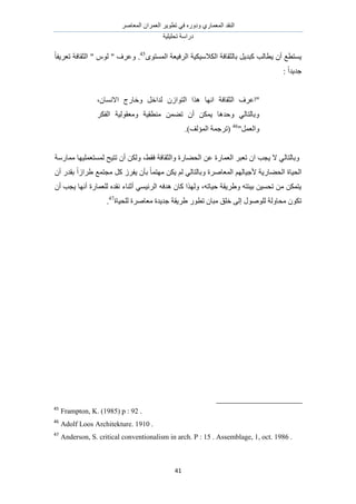 َٛ‫حُٔؼخ‬ ٕ‫حُؼَٔح‬ َ٣ٞ‫طط‬ ٢‫ك‬ ٍٙٝ‫ٝى‬ ١ٍ‫حُٔؼٔخ‬ ‫حُ٘وي‬
‫طلِ٤ِ٤ش‬ ‫ىٍحٓش‬
41
ٟٞ‫حُٔٔظ‬ ‫حَُك٤ؼش‬ ‫حٌُالٓ٤ٌ٤ش‬ ‫رخُؼوخكش‬ َ٣‫ًزي‬ ‫٣طخُذ‬ ٕ‫أ‬ ‫٣ٔظطغ‬45ً‫خ‬‫طؼَ٣ل‬ ‫حُؼوخكش‬ " ُّٞ " ‫ٝػَف‬ .
: ً‫ح‬‫ؿي٣ي‬
ٗ‫ح‬ ‫حُؼوخكش‬ ‫"حػَف‬،ٕ‫حالٗٔخ‬ ‫ٝهخٍؽ‬ َ‫ُيحه‬ ُٕ‫حُظٞح‬ ‫ٌٛح‬ ‫ٜخ‬
ٌَ‫حُل‬ ‫ٝٓؼوُٞ٤ش‬ ‫ٓ٘طو٤ش‬ ٖٔ٠‫ط‬ ٕ‫أ‬ ٌٖٔ٣ ‫ٝكيٛخ‬ ٢ُ‫ٝرخُظخ‬
"َٔ‫ٝحُؼ‬46
.)‫حُٔئُق‬ ‫(طَؿٔش‬
‫ٓٔخٍٓش‬ ‫ُٔٔظؼِٔ٤ٜخ‬ ‫طظ٤ق‬ ٕ‫أ‬ ٌُٖٝ ،٢‫كو‬ ‫ٝحُؼوخكش‬ ‫حُل٠خٍس‬ ٖ‫ػ‬ ‫حُؼٔخٍس‬ َ‫طؼز‬ ٕ‫ح‬ ‫٣ـذ‬ ‫ال‬ ٢ُ‫ٝرخُظخ‬
ً‫خ‬ٔ‫ٜٓظ‬ ٌٖ٣ ُْ ٢ُ‫ٝرخُظخ‬ ‫حُٔؼخَٛس‬ ُْٜ‫ألؿ٤خ‬ ‫حُل٠خٍ٣ش‬ ‫حُل٤خس‬ٕ‫أ‬ ٍ‫روي‬ ً‫ح‬ُ‫١َح‬ ‫ٓـظٔغ‬ ًَ َُ‫٣ل‬ ٕ‫رؤ‬
ٕ‫أ‬ ‫٣ـذ‬ ‫أٜٗخ‬ ‫ُِؼٔخٍس‬ ٙ‫ٗوي‬ ‫أػ٘خء‬ ٢ٔ٤‫حَُث‬ ٚ‫ٛيك‬ ٕ‫ًخ‬ ‫ٌُٜٝح‬ ،ٚ‫ك٤خط‬ ‫ٝ١َ٣وش‬ ٚ‫ر٤جظ‬ ٖ٤ٔ‫طل‬ ٖٓ ٌٖٔ‫٣ظ‬
‫ُِل٤خس‬ ‫ٓؼخَٛس‬ ‫ؿي٣يس‬ ‫١َ٣وش‬ ٍٞ‫طط‬ ٕ‫ٓزخ‬ ‫هِن‬ ٠ُ‫ا‬ ٍُِٞٛٞ ‫ٓلخُٝش‬ ٌٕٞ‫ط‬47
.
45
Frampton, K. (1985) p : 92 .
46
Adolf Loos Architekture. 1910 .
47
Anderson, S. critical conventionalism in arch. P : 15 . Assemblage, 1, oct. 1986 .
 