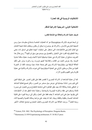 َٛ‫حُٔؼخ‬ ٕ‫حُؼَٔح‬ َ٣ٞ‫طط‬ ٢‫ك‬ ٍٙٝ‫ٝى‬ ١ٍ‫حُٔؼٔخ‬ ‫حُ٘وي‬
‫طلِ٤ِ٤ش‬ ‫ىٍحٓش‬
45
ٛ‫االشكبن‬‫انطئٛؽٛخ‬ ‫بد‬‫انؼًبضح‬ ‫َمس‬ ٙ‫ف‬
:ٗ‫االٔن‬ ‫االشكبنٛخ‬.‫نهُبلس‬ ‫اإلزضاكٛخ‬ ‫انًطعؼٛخ‬
‫ػًهٛخ‬ ‫رؼطٚف‬ٔ ‫اإلزضان‬‫ان‬‫ؼالل‬‫خ‬‫يغ‬٘‫انُمس‬ ‫انُشبط‬:
‫ُإلىٍحى‬ ‫طؼَ٣ق‬ ٢ٔ‫أر‬ ٕ‫ا‬Perceptionٍٞ‫ك‬ ‫ٓؼِٞٓخص‬ ‫رخٓظ٘ظخؽ‬ ‫حُوخٛش‬ ‫حُؼِٔ٤خص‬ ٚٗ‫أ‬ ٖٞٛٓٝ
.ٕ‫ُإلٗٔخ‬ ٢‫حُوخٍؿ‬ ٢٤‫حُٔل‬ٕ‫أ‬ ٌٖٔ٣ ‫ٓخ‬ ‫رٟٞٞف‬ ٞٛ ‫ٝحإلىٍحى‬َٓ‫حُظؼخ‬ ‫ٗظ٤ـش‬ ‫ىحهِ٘خ‬ ْ‫ٝ٣٘ظظ‬ ٌٕٞ‫٣ظ‬
٢٘‫ٓؼ‬ ‫ًحص‬ ‫حٗٔخم‬ ٢‫ك‬ ْ٤‫ط٘ظ‬ ‫أػ٤٤٘٘خ‬ ‫ٗزٌ٤خص‬ ٠ِ‫ػ‬ َ‫طٔظوز‬ ٢‫حُظ‬ ‫كخالٗطزخػخص‬ ٢‫حُوخٍؿ‬ ُْ‫حُؼخ‬ ‫ٓغ‬
ُ‫ٝح‬ ٍ‫حالهظ٤خ‬ ٠ِ‫ػ‬ ‫حُويٍس‬ ٚ٤ِ٣ ْ٤‫حُظ٘ظ‬ ‫ٌٝٛح‬‫اىٍحًٜٔخ‬ ‫ٓزن‬ ٖ٤‫ٟٓٞٞػ‬ ٖ٤‫ر‬ َ٤٠‫ظل‬48
.‫ٌٛح‬ ٍ‫هال‬ ٖٓٝ
ٔ‫ػ‬ ٢ٛ ‫حإلىٍحى‬ ‫ػِٔ٤ش‬ ٕ‫أ‬ ‫ٗٔظ٘ظؾ‬ ‫حُظؼَ٣ق‬٤ٌ٤ٓ‫ى٣٘خ‬ ‫ِ٤ش‬‫ش‬ٙ‫حالطـخ‬ ‫ػ٘خث٤ش‬‫ٓخً٘ش‬ ‫ػِٔ٤ش‬ ‫ُٝ٤ٔض‬‫حكخى٣ش‬
ٚ‫حُظٞؿ‬.‫ٝهي‬‫ٝح‬ ‫حٌُظخد‬ ٖٓ ‫حُؼي٣ي‬ َٙ‫ك‬‫ٍ٣ي‬ ‫َٛرَص‬ ْٜٔٛ‫أ‬ ‫ُلالٓلش‬ٕٝٞ‫ر‬ ‫حُزَص‬‫طؤً٤ي‬ ٠ِ‫ػ‬
ٌُٞٞ٤ٓ ٖ٤‫ر‬ ‫حُٞػ٤وش‬ ‫حُؼالهش‬‫ػخٓش‬ ‫رٜلش‬ ٖ‫حُل‬ ٖ٤‫ٝر‬ ‫حإلىٍحى‬ ‫ؿ٤ش‬،‫حُظـَرش‬ ٝ‫أ‬ ‫حُِوخء‬ ‫٣ٞٛق‬ ‫ك٤غ‬
ٌُٞ٤ُٔ‫ح‬ ‫حُؼِٔ٤ش‬ ٢ٛ ٢ُٝ‫حأل‬ ٖ٤‫َٓكِظ‬ ٍ‫هال‬ ٖٓ ‫حُل٘٤ش‬‫ػِٔ٤ش‬ ٢ٛ ‫ٝحُؼخٗ٤ش‬ ‫رخإلىٍحى‬ ‫طؼَف‬ ٢‫حُظ‬ ‫ٞؿ٤ش‬
‫ح٥ٍحء‬ ٖ٣ٌٞ‫ٝط‬ ْ٤٤‫حُظو‬ ٠ٛٝ ‫كٌَ٣ش‬.
‫حُٔ٘خٛيس‬ ‫ػِٔ٤ش‬ ٕ‫أ‬ ‫ًٔخ‬١َٜ‫حُز‬ ‫حالىٍحى‬ ٝ‫ح‬ٖ٤‫حُؼ‬ ‫ٗزٌ٤ش‬ ٠ِ‫ػ‬ ٍُٜٞ‫ح‬ ٌٕٞ‫ط‬ ٠ِ‫ػ‬ ٢‫كو‬ َٜ‫طوظ‬ ‫ال‬
ٓ َٝ‫ػ‬ ٢‫ك‬ ‫ٓ٤٘ٔخث٤ش‬ ‫ٗخٗش‬ ٍٝ‫ري‬ ّٞ‫طو‬ ٢‫حُظ‬ٍُٜٞ‫ح‬ ٖٓ َٔ‫ٓٔظ‬ َ٤‫حُٔ٘خٛي‬ ‫كؼخُ٤ش‬ ‫طٜزق‬ ٌُٖٝ ،
٢‫حُٔظِو‬ ٝ‫ح‬ٓ‫ٛخ‬ٛ ٠ُ‫ا‬ ٍٞ‫ُظظل‬ ٢‫َٓث‬ ‫ًخٗطزخع‬ ‫ٗخٛيٛخ‬ ٢‫حُظ‬ ‫حُظخَٛس‬ ‫هِن‬ ‫٣ؼ٤ي‬ ٚٗ‫أل‬ ‫ٝهالهش‬ ‫ش‬‫ٍٞس‬
ِٚ‫ػو‬ ٢‫ك‬ ‫ٝٓٔظوَس‬ ‫ًخِٓش‬‫ٝحُٞؿيحٗ٤ش‬ ‫حُزَٜ٣ش‬ ٚ‫ًٝحًَط‬.‫حالٗطزخػخص‬ ٝ‫أ‬ ٌٙٛ ‫حُوِن‬ ‫اػخىس‬ ‫ٝػِٔ٤ش‬
َٔ‫حُؼ‬ ٠ِ‫ػ‬ ٢‫كو‬ ‫٣ؼظٔي‬ ‫ال‬ ‫حُٔ٘خٛي‬ ٟ‫ُي‬ ٢٘‫ك‬ َٔ‫ػ‬ ‫٣ٌٜٞٗخ‬ ٢‫حُظ‬،‫هخرِ٤ش‬ ٠ِ‫ػ‬ ‫ًز٤َس‬ ‫ىٍؿش‬ ٠ُ‫ا‬ ٌُٖٝ
ٛ‫حُٔ٘خ‬ُ‫ح‬ ‫ي‬ٚ‫ٝر٤جظ‬ ٚ‫ٝػوخكظ‬ ٚ‫ٝػوِ٤ظ‬ ‫لٔ٤ش‬.‫أػ٘خء‬ ‫ٝحُؼٜز٤ش‬ ‫حُ٘لٔ٤ش‬ ٚ‫ٝكخُظ‬ ٚ‫ِٓحؿ‬ ٠ِ‫ػ‬ ‫٣ؼظٔي‬ ٚٗ‫ح‬ ‫ًٔخ‬
ٔ‫ُِؼ‬ ٚ‫ٍإ٣ظ‬َ49
َ٤‫حأله‬ ‫حهظالف‬ ‫طٟٞق‬ ١ٍ‫حُٔؼٔخ‬ َٔ‫ٝحُؼ‬ ١َٜ‫حُز‬ ‫حإلىٍحى‬ ٖ٤‫ر‬ ‫حُؼالهش‬ ‫ٍٝٛي‬ .
48
Vemon, P.B. 1962. The Psychology of Perception. Penguim Books.
49
Rasmussen, S.1959 Experiencing architecture. P. 36 M.I.T press
 