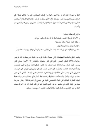 ‫والعربٌة‬ ‫المصرٌة‬ ‫الحالة‬
51
‫حُ٘ظَ٣ش‬ًَ ٌٖٔ‫٣ظ‬ ‫هالُٜخ‬ ٖٓ ٢‫ٝحُظ‬ ،‫حُل٤خط٤ش‬ ‫حُؼِٔ٤ش‬ ٖٓ ّ‫حُٜخ‬ ‫حُـِء‬ ‫ٌٛح‬ ٞٛ ‫حالىٍحى‬ ٕ‫ح‬ ٢ٛ
ٕ‫حٗٔخ‬‫ٝحالٍط٤خف‬ ‫ٝحالٗزخع‬ ‫حَُٟخ‬ ُٚ ‫٣لون‬ ١ٌُ‫ح‬ ُٚٔ‫ػخ‬ ‫هِن‬ ٖٓ َٙ‫ٗظ‬ ‫ٝؿٜش‬ ٍ‫هال‬ ٖٓٝ53
.‫ٝط٠غ‬
ٙ‫هخ‬ ‫رؼ٠ٜخ‬ ‫حإلىٍحى‬ ‫ػِٔ٤ش‬ ٍٞ‫ك‬ ‫حالكظَحٟخص‬ ٖٓ ‫ٓـٔٞػش‬ ‫حُ٘ظَ٣ش‬ّ‫ػخ‬ ٞ‫ٝحُزؼ‬ ‫ٝ٣ٔ٤ِٛخ‬ ‫رٜخ‬
‫ٝأٜٛٔخ‬:
-. ‫ا٣ـخر٤ش‬ ‫ػِٔ٤ش‬ ‫حإلىٍحى‬
-َ٤ٔ‫طل‬ ٌٖٔ٣ ‫ال‬ ‫حإلىٍحى‬‫ٓيٍى‬ ٠ُ‫ا‬ ‫حُِٔٞى‬ َٜ‫رل‬ ٙ٢ٗٝ‫ٓيٍى‬ ‫ء‬.
-‫ػاله‬‫ى٣٘خٓ٤ٌ٤ش‬ ‫ػالهش‬ ‫رخُز٤جش‬ ‫حُلَى‬ ‫ش‬.
-٤‫رخُو‬ َ‫٣ظؤػ‬ ‫حإلىٍحى‬‫خ‬ٍٞ٤ُٔ‫ٝرخ‬ ٍ.
-‫حُز٤جش‬ ٍٜٞ‫ط‬ٖٔ٠‫٣ظ‬‫طـخٍد‬ ٠ِ‫ػ‬ ‫٣ؼظٔي‬ ‫حُٔ٘خٛي‬ ٕ‫أ‬‫كخَٟس‬ ‫ٝطٞؿٜخص‬ ‫ىٝحكغ‬ ٠ِ‫ٝػ‬ ‫ٓخٟ٤ش‬.
ٙ‫هٞح‬ ‫ُٜخ‬ ‫ٓؼِٞٓش‬ ٢ٜ‫ك‬ ‫حُز٤جش‬ ٖٓ ‫حُلَى‬ ‫ػِ٤ٜخ‬ َٜ‫٣ل‬ ٢‫حُظ‬ ‫حُٔؼِٞٓخص‬ ‫١ز٤ؼش‬ ‫حُ٘ظَ٣ش‬ َٔ‫ٝطل‬
ٝ ٠٘‫حُٔؼ‬ ٠‫طؼط‬ ‫ٝىالالص‬ ‫ٍِٓ٣ش‬‫ػخ١ل٤ش‬ ‫حٓظـخرش‬ َ٤‫طؼ‬ ٢‫حُظ‬ ْ٤‫حُو‬،٢ٌُ ‫٣لظخؽ‬ ٕ‫حإلٗٔخ‬ ٕ‫ٝأل‬
َ‫حُوز‬ ٕ‫كب‬ ٢٘‫حُٔؼ‬ ‫ًحص‬ ‫حُؼالهخص‬ ٖٓ ‫حٗٔخم‬ ‫حُز٤جش‬ ٍّ‫٣ٔخ‬َٟ‫حُلخ‬ ْٜ‫ُل‬ ‫ؿَٞٛ٣ش‬ ‫هخػيس‬ ٌَ٘‫ط‬ ‫س‬.
ُ‫ح‬ ٕ‫كب‬ ‫رخُ٘ظَ٣ش‬ ‫حُوخٛش‬ ‫ُِيٍحٓخص‬ ً‫خ‬‫ٝطزؼ‬ٖ٤‫رطَ٣وظ‬ ‫اىٍحًٜخ‬ ‫طٜق‬ ّ‫٘خ‬‫حُٞٛق‬ ٢ٛ ٠ُٝ‫حأل‬
ٓٝ ٕ‫حإلٗٔخ‬ ‫كخُش‬ ٠ِ‫ػ‬ ‫٣ٜ٘ذ‬ ١ٌُ‫ح‬ ٢‫حُظـَ٣ز‬َٙ‫٘خػ‬.‫حٓخ‬‫حُؼخٗ٤ش‬‫ك‬َ‫٣ؼز‬ ١ٌُ‫ح‬ ٢‫حُز٘خث‬ ‫حُٞٛق‬ ٢ٜ
.ٚ‫ٓؼ‬ َٓ‫ٗظؼخ‬ ١ٌُ‫ح‬ ُْ‫ُِؼخ‬ ‫ٝحالؿظٔخػ٤ش‬ ‫حُٔخى٣ش‬ ‫رخُٜٔطِلخص‬ َ‫رخُلؼ‬ ًٚ‫اىٍح‬ ْ‫ط‬ ‫ػٔخ‬‫ٝحُٔٔخٛٔش‬
ِ‫ػ‬ َ‫ٝطئػ‬ ٌَ٘‫ط‬ ‫حُوزَس‬ ٕ‫أ‬ ‫ا٣٠خف‬ ٢ٛ ‫ُِز٤جش‬ ٢ٔ٤ٜٔ‫حُظ‬ َٔ‫حُؼ‬ ٢‫ك‬ ‫حُظؼخِٓ٤ش‬ ‫ُِ٘ظَ٣ش‬ ‫حُٜخٓش‬٠‫ٓخ‬
ٞٛ ‫ٝٓخ‬ ْٜ‫ر٤جظ‬ ٢‫ك‬ ّ‫حُ٘خ‬ ٙ‫حٗظزخ‬ ٠‫٣ٔظَػ‬‫حُز٤جش‬ ‫طِي‬ ٢‫ك‬ ُْٜ ‫رخُ٘ٔزش‬ ّ‫حُٜخ‬.‫طٞؿٜخص‬ ْٛ‫أ‬ ٕ‫كب‬ ‫ٌُح‬
‫ٓظ‬ ‫ًز٤جش‬ ُْ‫حُؼخ‬ ‫ٓغ‬ َٓ‫حُظؼخ‬ ٞ‫ٗل‬ ‫حُ٘ظَ٣ش‬َ‫ٓٔظو‬ ‫ٟٓٞٞع‬ ٝ‫أ‬ َٜ٘‫ًؼ‬ ْ٤ُٝ ‫ٌخِٓش‬.
53
Ittelson, W. Visual Space Perception . N.Y : springer (1960) .
 