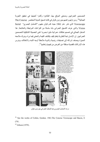 ‫والعربٌة‬ ‫المصرٌة‬ ‫الحالة‬
52
٤٤ٗ‫حُؼَٔح‬ ٖ٤ُٜٔٔٔ‫ح‬٢‫ك‬ ‫أٛٔ٤ظٜخ‬ ‫ٝأًيٝح‬ ‫حُظخَٛس‬ ٌٜٙ‫ر‬ ‫حُٔٞهغ‬ ٢‫ٝٓ٘ٔو‬ ٖ‫طلو٤ن‬‫حُظـَرش‬
‫حُـٔخُ٤ش‬56
.ُْٖٜٓٝٝ‫ح‬ْٜٝٔٛ‫ح‬ًُٖٞ ٕٝ‫ؿٍٞى‬ٚ‫ًظخر‬ ٢‫ك‬َٜ‫حُٔوظ‬ ‫حُٔي٣٘ش‬ ‫ط٘ٔ٤ن‬The Concise
Townscapeّ‫ػخ‬ َ٘ٗ ١ٌُ‫ح‬1961‫ك٤غ‬"١َٜ‫حُز‬ َِٔٔ‫"حُظ‬ ّٜٞ‫ٓل‬ ًُٖٞ ّ‫هي‬Serial
Vision١ٌُ‫ٝح‬ِٓ ٚٗ‫رخ‬ ٢ٗ‫حُؼَٔح‬ ‫حُظ٘ٔ٤ن‬ ‫ػَف‬‫ٌٛح‬ .‫ٝحُٔظظخرؼش‬ ‫حَُٔطزطش‬ ‫حُلَحؿخص‬ ٖٓ ‫ِٔش‬
ٖ٤ُِٜٔٔٔ ‫حُظٌ٘٤ِ٤ش‬ ‫حُلٜ٤ِش‬ ٠٘‫حؿ‬ ‫رَٜ٣خ‬ ‫ٓؼ٤َس‬ ‫ػَٔحٗ٤ش‬ ‫ٗطخهخص‬ ْ٤ٜٔ‫ط‬ ٢‫ك‬ ٢ُ‫حُـٔخ‬ َ‫حُٔيه‬
ٖ٤٤ٗ‫حُؼَٔح‬.ٚ‫ٓالٓل‬ ‫ٝ٣يٍى‬ ٙ‫٣َح‬ ‫ك٤ٔخ‬ ٠٘‫ٝحُٔؼ‬ ‫حُو٤ٔش‬ ‫٣ٌظ٘ق‬ ‫ً٤ق‬ ِْ‫٣ظؼ‬ ‫ُِ٘ظَ٣ش‬ ً‫خ‬‫طزؼ‬ ٕ‫حإلٗٔخ‬ ٕ‫ا‬
ٝ ‫ٍث٤ٔ٤ش‬ ‫طٜ٘٤لخص‬ ٠ُ‫ا‬ ًٚ‫اىٍح‬ ‫ٝ٣ٜ٘ق‬ ‫حُٔٔ٤ِس‬ٍّ‫ٝ٣ي‬ ‫ٝحالهظالف‬ ٚ‫حُ٘ز‬ ٚ‫أٝؿ‬ ً‫خ‬‫ٓالكظ‬ ‫ػخٗٞ٣ش‬
‫ٝطؼِٜٔخ‬ ‫كٜٜٔخ‬ ٖٓ َٝ‫حُـ‬ ٖ‫ػ‬ ‫ٓٔظوِش‬ ‫ًو٠٤ش‬ ‫حإلىٍحًخص‬ ٌٙٛ57
.
ًُٖٞ ٕٝ‫ؿٍٞى‬ ٢ٗ‫حُؼَٔح‬ َِ‫ُِٔل‬ ‫طزؼخ‬ ١َٜ‫حُز‬ َِٔٔ‫حُظ‬ ‫ىٍحٓخ‬
56
See the works of Cullen, Gordon. 1961.The Concise Townscape and Bacon, E
(74) .
57
Gibson (1979) .
 