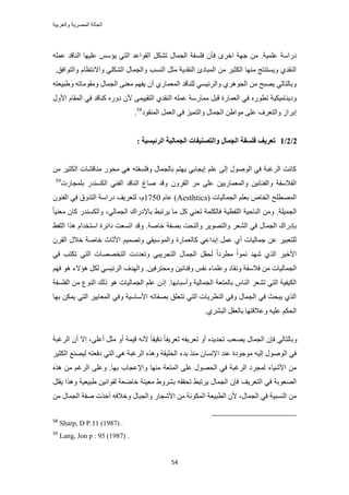 ‫والعربٌة‬ ‫المصرٌة‬ ‫الحالة‬
54
‫ػِٔ٤ش‬ ‫ىٍحٓش‬.َٟ‫حه‬ ‫ؿٜش‬ ٖٓ‫ك‬ِٚٔ‫ػ‬ ‫حُ٘خهي‬ ‫ػِ٤ٜخ‬ ْٓ‫٣ئ‬ ٢‫حُظ‬ ‫حُوٞحػي‬ ٌَ٘‫ط‬ ٍ‫حُـٔخ‬ ‫كِٔلش‬ ٕ‫ؤ‬
‫ٝح‬ ‫حُ٘ٔذ‬ َ‫ٓؼ‬ ‫حُ٘وي٣ش‬ ‫حُٔزخىة‬ ٖٓ َ٤‫حٌُؼ‬ ‫ٜٓ٘خ‬ ‫ٝ٣ٔظ٘ظؾ‬ ١‫حُ٘وي‬‫ٝحُظٞحكن‬ ّ‫ٝحالٗظظخ‬ ٢ٌُِ٘‫ح‬ ٍ‫ُـٔخ‬.
ٔ٤‫ٝحَُث‬ ١َٛٞ‫حُـ‬ ٖٓ ‫٣ٜزق‬ ٢ُ‫ٝرخُظخ‬ٚ‫ٝ١ز٤ؼظ‬ ٚ‫ٝٓوٞٓخط‬ ٍ‫حُـٔخ‬ ٠٘‫ٓؼ‬ ْٜ‫٣ل‬ ٕ‫أ‬ ١ٍ‫حُٔؼٔخ‬ ‫ُِ٘خهي‬ ٢
ٍٙٞ‫طط‬ ‫ٝى٣٘خٓ٤ٌ٤ش‬ٍٝ‫حأل‬ ّ‫حُٔوخ‬ ٢‫ك‬ ‫ً٘خهي‬ ٍٙٝ‫ى‬ ٕ‫أل‬ ٠ٔ٤٤‫حُظو‬ ١‫حُ٘وي‬ ِٚٔ‫ػ‬ ‫ٓٔخٍٓش‬ َ‫هز‬ ‫حُؼٔخٍس‬ ٢‫ك‬
‫حُٔ٘وٞى‬ َٔ‫حُؼ‬ ٢‫ك‬ ِ٤ٔ‫ٝحُظ‬ ٍ‫حُـٔخ‬ ٖ١‫ٓٞح‬ ٠ِ‫ػ‬ ‫ٝحُظؼَف‬ ُ‫ارَح‬58
.
2/2/1‫انطئٛؽ‬ ‫انغًبنٛخ‬ ‫ٔانزصُٛفبد‬ ‫انغًبل‬ ‫فهؽفخ‬ ‫رؼطٚف‬: ‫ٛخ‬
ٖٓ َ٤‫حٌُؼ‬ ‫ٓ٘خه٘خص‬ ٍٞ‫ٓل‬ ٢ٛ ٚ‫ٝكِٔلظ‬ ٍ‫رخُـٔخ‬ ْ‫٣ٜظ‬ ٢‫ا٣ـخر‬ ِْ‫ػ‬ ٠ُ‫ا‬ ٍُٞٛٞ‫ح‬ ٢‫ك‬ ‫حَُؿزش‬ ‫ًخٗض‬
ٓ ٠ِ‫ػ‬ ٖ٤٣ٍ‫ٝحُٔؼٔخ‬ ٖ٤ٗ‫ٝحُل٘خ‬ ‫حُلالٓلش‬٢٘‫حُل‬ ‫حُ٘خهي‬ ‫ٛخؽ‬ ‫ٝهي‬ َٕٝ‫حُو‬ َ‫رِٔـخٍص‬ ٍ‫حٌُٔ٘ي‬59
( ‫حُـٔخُ٤خص‬ ِْ‫رؼ‬ ٙ‫حُوخ‬ ‫حُٜٔطِق‬Aesthticsّ‫ػخ‬ )1750ّ،ٕٞ٘‫حُل‬ ٢‫ك‬ ‫حُظٌٝم‬ ‫ىٍحٓش‬ ‫ُظؼَ٣ق‬
‫ح‬‫ُـٔ٤ِش‬.ًَ ٢٘‫طؼ‬ ‫كخٌُِٔش‬ ‫حُِلظ٤ش‬ ‫حُ٘خك٤ش‬ ٖٓٝ‫رخإلىٍحى‬ ٢‫٣َطز‬ ‫ٓخ‬،٢ُ‫حُـٔخ‬ٍ‫ٝحٌُٔ٘ي‬ً‫خ‬٤٘‫ٓؼ‬ ٕ‫ًخ‬
٢‫ك‬ ٍ‫حُـٔخ‬ ‫ربىٍحى‬‫هخٛش‬ ‫رٜلش‬ ‫ٝحُ٘لض‬ َ٣ٜٞ‫ٝحُظ‬ َ‫حُ٘ؼ‬.‫حُِلع‬ ‫ٌٛح‬ ّ‫حٓظويح‬ ‫ىحثَس‬ ‫حطٔؼض‬ ‫ٝهي‬
َٕ‫حُو‬ ٍ‫هال‬ ‫هخٛش‬ ‫حألػخع‬ ْ٤ٜٔ‫ٝط‬ ٢‫ٝحُٔٞٓ٤و‬ ‫ًخُؼٔخٍس‬ ٢‫اريحػ‬ َٔ‫ػ‬ ١‫أ‬ ‫ؿٔخُ٤خص‬ ٖ‫ػ‬ َ٤‫ُِظؼز‬
٢‫ك‬ ‫طٌظذ‬ ٢‫حُظ‬ ‫حُظوٜٜخص‬ ‫ٝطؼيىص‬ ٢‫حُظـَ٣ز‬ ٍ‫حُـٔخ‬ َ‫ُلو‬ ً‫ح‬‫ٓطَى‬ ً‫ح‬ٞٔٗ ‫ٜٗي‬ ١ٌُ‫ح‬ َ٤‫حأله‬
ٗٝ ‫كالٓلش‬ ٖٓ ‫حُـٔخُ٤خص‬ٖ٤‫ٝٓلظَك‬ ٖ٤ٗ‫ٝك٘خ‬ ْ‫ٗل‬ ‫ٝػِٔخء‬ ‫وخى‬.ْٜ‫ك‬ ٞٛ ‫ٛئالء‬ ٌَُ ٢ٔ٤‫حَُث‬ ‫ٝحُٜيف‬
ُ‫رخ‬ ّ‫حُ٘خ‬ َ‫ط٘ؼ‬ ٢‫حُظ‬ ‫حٌُ٤ل٤ش‬‫ٝأٓزخرٜخ‬ ‫حُـٔخُ٤ش‬ ‫ٔظؼش‬.ِ‫حُل‬ ٖٓ ‫حُ٘ٞع‬ ‫ًُي‬ ٞٛ ‫حُـٔخُ٤خص‬ ِْ‫ػ‬ ًٕ‫ا‬‫ٔلش‬
‫رٜخ‬ ٌٖٔ٣ ٢‫حُظ‬ َ٤٣‫حُٔؼخ‬ ٢‫ٝك‬ ‫حألٓخٓ٤ش‬ ٚ‫رٜلخط‬ ‫طظؼِن‬ ٢‫حُظ‬ ‫حُ٘ظَ٣خص‬ ٢‫ٝك‬ ٍ‫حُـٔخ‬ ٢‫ك‬ ‫٣زلغ‬ ١ٌُ‫ح‬
ُ‫ح‬١َ٘‫حُز‬ َ‫رخُؼو‬ ‫ٝػالهظٜخ‬ ٚ٤ِ‫ػ‬ ٌْ‫ل‬.
‫طؼَ٣ل‬ ٚ‫طؼَ٣ل‬ ٝ‫أ‬ ٙ‫طلي٣ي‬ ‫٣ٜؼذ‬ ٍ‫حُـٔخ‬ ٕ‫كب‬ ٢ُ‫ٝرخُظخ‬٠ِ‫أػ‬ َ‫ٓؼ‬ ٝ‫أ‬ ‫ه٤ٔش‬ ٚٗ‫أل‬ ً‫خ‬‫ىه٤و‬ ً‫خ‬‫حَُؿزش‬ ٕ‫أ‬ ‫اال‬ ،
ٓ ٕ‫حإلٗٔخ‬ ‫ػ٘ي‬ ‫ٓٞؿٞىس‬ ٚ٤ُ‫ا‬ ٍُٞٛٞ‫ح‬ ٢‫ك‬َ٤‫حٌُؼ‬ ‫ُ٤ٜ٘غ‬ ٚ‫ىكؼظ‬ ٢‫حُظ‬ ٢ٛ ‫حَُؿزش‬ ٌٙٛٝ ‫حُوِ٤وش‬ ‫ريء‬ ٌ٘
ٜٞ‫حُل‬ ٢‫ك‬ ‫حَُؿزش‬ ‫ُٔـَى‬ ‫حألٗ٤خء‬ ٖٓ‫رٜخ‬ ‫ٝحإلػـخد‬ ‫ٜٓ٘خ‬ ‫حُٔظؼش‬ ٠ِ‫ػ‬ ٍ.ُ‫ح‬ ٠ِ‫ٝػ‬ٌٙٛ ٖٓ ْ‫َؿ‬
‫حُظؼَ٣ق‬ ٢‫ك‬ ‫حُٜؼٞرش‬‫١ز٤ؼ٤ش‬ ٖ٤ٗ‫ُوٞح‬ ‫هخٟؼش‬ ‫ٓؼ٤٘ش‬ ١َٝ٘‫ر‬ ٚ‫طلوو‬ ٢‫٣َطز‬ ٍ‫حُـٔخ‬ ٕ‫كب‬َِ‫٣و‬ ‫ٌٝٛح‬
ٍ‫حُـٔخ‬ ٢‫ك‬ ‫حُ٘ٔز٤ش‬ ٖٓ‫ح‬ ‫حُطز٤ؼش‬ ٕ‫أل‬ ،ٖٓ ٍ‫حُـٔخ‬ ‫ٛلش‬ ‫أهٌص‬ ٚ‫ٝهالك‬ ٍ‫ٝحُـزخ‬ ٍ‫حألٗـخ‬ ٖٓ ‫ٌُٔٞٗش‬
58
Sharp, D P.11 (1987) .
59
Lang, Jon p : 95 (1987) .
 