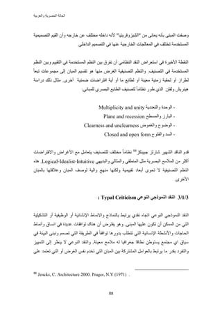‫والعربٌة‬ ‫المصرٌة‬ ‫الحالة‬
88
‫ٝٛل‬‫ض‬" ٖٓ ٠ٗ‫٣ؼخ‬ ٚٗ‫رؤ‬ ٠٘‫حُٔز‬٤ُ٘‫ح‬ِ‫ٝكَ٣٘٤خ‬ِ‫ىحه‬ ٚٗ‫أل‬ "ٚ‫حُظٜٔ٤ٔ٤ش‬ ْ٤‫حُو‬ ٕ‫ٝأ‬ ٚ‫هخٍؿ‬ ٖ‫ػ‬ ‫ٓوظِق‬
‫ح‬ ‫حُٔؼخُـخص‬ ٢‫ك‬ ‫طوظِق‬ ‫حُٔٔظويٓش‬٢ِ‫حُيحه‬ ْ٤ٜٔ‫حُظ‬ ٢‫ك‬ ‫ػٜ٘خ‬ ‫ُوخٍؿ٤ش‬.
ْ‫حُ٘ظ‬ ٖ٤‫ٝر‬ ْ٤٤‫حُظو‬ ٢‫ك‬ ‫حُٔٔظويٓش‬ ْ‫حُ٘ظ‬ ٖ٤‫ر‬ ‫ٗلَم‬ ٕ‫أ‬ ٢ٓ‫حُ٘ظخ‬ ‫حُ٘وي‬ ٝ‫حٓظؼَح‬ ٢‫ك‬ ‫حأله٤َس‬ ‫حُ٘وطش‬
٢‫ك‬ ‫حُٔٔظويٓش‬‫حُظٜ٘٤ق‬.ٓ َٝ‫حُـ‬ ‫حُظٜ٘٤ل٤ش‬ ْ‫ٝحُ٘ظ‬ً‫خ‬‫طزؼ‬ ‫ٓـٔٞػخص‬ ٠ُ‫ا‬ ٕ‫حُٔزخ‬ ْ٤ٔ‫طو‬ ٞٛ ‫ٜ٘خ‬
ٝ‫أ‬ ‫ٓؼ٤٘ش‬ ‫ُٓ٘٤ش‬ ‫ُلوزش‬ ٝ‫أ‬ ُ‫ُطَح‬.َٟ‫أه‬ ‫ٟٔ٘٤ش‬ ‫حكظَحٟخص‬ ‫أ٣ش‬ ٝ‫أ‬ ‫ٓخ‬ ‫ُطخرغ‬‫ىٍحٓش‬ ‫ًُي‬ ٍ‫ٓؼخ‬
ِٖ‫ُٝل‬ ٖ٣َ٘٤ٛٓ‫ٗظخ‬ ٍٞ١ ١ٌُ‫ح‬٢ٗ‫ُِٔزخ‬ ١َٜ‫حُز‬ ‫حُطخرغ‬ ‫ُظٜ٘٤ق‬ ً‫خ‬:
-‫ٝحُظؼيى٣ش‬ ‫حُٞكيس‬Multiplicity and unity
-‫ٝحُٔٔطق‬ ٍُ‫حُزخ‬Plane and recession
-ٝٞٔ‫ٝحُـ‬ ‫حُٟٞٞف‬Clearness and unclearness
-‫ٝحُلظٞف‬ ‫حُٔي‬Closed and open form
ّ‫هي‬َ٤ُٜ٘‫ح‬ ‫حُ٘خهي‬ٌِ٘٤‫ؿز‬ ٍُِ‫ٗخ‬88
‫ٝحالكظَحٟخص‬ ٝ‫حألؿَح‬ ‫ٓغ‬ َٓ‫٣ظؼخ‬ ‫ُِظٜ٘٤ق‬ ‫ٓوظِق‬ ً‫خ‬ٓ‫ٗظخ‬
َ‫ٓؼ‬ ‫حُزَٜ٣ش‬ ‫حُٔالٓق‬ ٖٓ َ‫أًؼ‬٢‫حُٔ٘طو‬٢ٜ٣‫ٝحُزي‬ ٢ُ‫ٝحُٔؼخ‬Logical-Idealist-Intuitive.ٌٛٙ
‫ٌُٜٝ٘خ‬ ‫طو٤٤ٔ٤ش‬ ‫أرؼخى‬ ٟٞ‫طل‬ ‫ال‬ ‫حُظٜ٘٤ل٤ش‬ ْ‫حُ٘ظ‬‫ٝحُ٤ش‬ ‫ٜٓ٘ؾ‬‫ُٞٛق‬ٕ‫رخُٔزخ‬ ‫ٝػالهظٜخ‬ ٕ‫حُٔزخ‬
َٟ‫حأله‬.
3/1/3ٙ‫انُٕػ‬ ٙ‫انًُٕشع‬ ‫انُمس‬Typal Criticism:
‫حُ٘وي‬٢‫حًُ٘ٔٞؿ‬‫رخُ٘ٔخًؽ‬ ٢‫٣َطز‬ ١‫ٗوي‬ ٙ‫حطـخ‬ ٢‫حُ٘ٞػ‬١‫ٝحالٗٔخ‬‫حُظٌ٘٤ِ٤ش‬ ٝ‫أ‬ ‫حُٞظ٤ل٤ش‬ ٝ‫أ‬ ‫حإلٗ٘خث٤ش‬
٢‫حُظ‬ٌ‫ط‬ ٕ‫أ‬ ٌُٖٔٔ‫ح‬ ٖٓ٠٘‫حُٔز‬ ‫ػِ٤ٜخ‬ ٕٞ.١‫ٝأٗٔخ‬ ‫حٗٔخم‬ ٢‫ك‬ ‫ػي٣يس‬ ‫طٞحكوخص‬ ‫ٛ٘خى‬ ٕ‫أ‬ َٝ‫٣لظ‬ ٞٛٝ
‫ح‬َ‫حُط‬ ٢‫ك‬ ً‫خ‬‫طٞحكو‬ ‫ريٍٝٛخ‬ ‫طظطِذ‬ ٢‫حُظ‬ ‫حإلٗٔخٗ٤ش‬ ‫ٝحألٗ٘طش‬ ‫ُلخؿخص‬‫حُز٤جش‬ ٠٘‫ٝٗز‬ ْٜٔ‫ط‬ ٢‫حُظ‬ ‫٣وش‬٢‫ك‬
‫ٓؼ٤٘ش‬ ‫ٓالٓق‬ ُٚ ‫ؿـَحك٤خ‬ ‫ٗطخهخ‬ ٖ١ٞ‫٣ٔظ‬ ‫ٓـظٔغ‬ ١‫ح‬ ‫ٓ٤خم‬ِ٤٤ٔ‫حُظ‬ ٠ُ‫ا‬ َ‫٣٘ظ‬ ‫ال‬ ٢‫حُ٘ٞػ‬ ‫ٝحُ٘وي‬ .
‫ٓخ‬ ٍ‫روي‬ ‫ٝحُظلَى‬٠ِ‫ػ‬ ‫طؼظٔي‬ ٢‫حُظ‬ ٝ‫أ‬ َٝ‫حُـ‬ ْ‫ٗل‬ ّ‫طوي‬ ٢‫حُظ‬ ٕ‫حُٔزخ‬ ٖ٤‫ر‬ ‫حُٔ٘ظًَش‬ َٓ‫رخُؼٞح‬ ٢‫٣َطز‬
88
Jencks, C. Architecture 2000. Prager, N.Y (1971) .
 