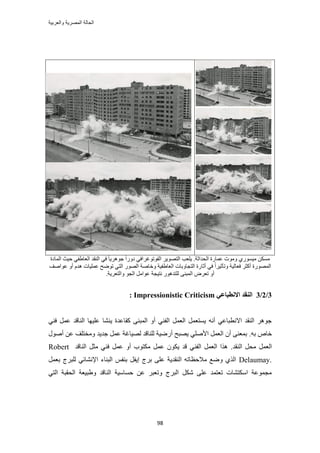 ‫والعربٌة‬ ‫المصرٌة‬ ‫الحالة‬
98
.‫حُليحػش‬ ‫ػٔخٍس‬ ‫ٝٓٞص‬ ١ٍٞٔ٤ٓ ٌَٖٔٓ٣ٜٞ‫حُظ‬ ‫٣ِؼذ‬‫حُلٞطٞؿَحك‬‫حُٔخىس‬ ‫ك٤غ‬ ٢‫حُؼخ١ل‬ ‫حُ٘وي‬ ٢‫ك‬ ً‫خ‬٣َٛٞ‫ؿ‬ ً‫ح‬ٍٝ‫ى‬ ٢
‫ػٞحٛق‬ ٝ‫أ‬ ّ‫ٛي‬ ‫ػِٔ٤خص‬ ‫طٟٞق‬ ٢‫حُظ‬ ٍُٜٞ‫ح‬ ‫ٝهخٛش‬ ‫حُؼخ١ل٤ش‬ ‫حُظـخٝرخص‬ ‫أػخٍس‬ ٢‫ك‬ ً‫ح‬َ٤‫ٝطؤػ‬ ‫كؼخُ٤ش‬ َ‫أًؼ‬ ‫حٍُٜٔٞس‬
ُِ ٠٘‫حُٔز‬ َٝ‫طؼ‬ ٝ‫أ‬‫ٝحُظؼَ٣ش‬ ٞ‫حُـ‬ َٓ‫ػٞح‬ ‫ٗظ٤ـش‬ ٍٞٛ‫ظي‬.
3/2/3‫انُمس‬ٙ‫االَطجبػ‬Impressionistic Criticism:
٣ ‫ًوخػيس‬ ٠٘‫حُٔز‬ ٝ‫أ‬ ٢٘‫حُل‬ َٔ‫حُؼ‬ َٔ‫٣ٔظؼ‬ ٚٗ‫أ‬ ٢‫حالٗطزخػ‬ ‫حُ٘وي‬ َٛٞ‫ؿ‬٢٘‫ك‬ َٔ‫ػ‬ ‫حُ٘خهي‬ ‫ػِ٤ٜخ‬ ‫٘٘خ‬
ٚ‫ر‬ ٙ‫هخ‬.‫ؿي٣ي‬ َٔ‫ػ‬ ‫ُٜ٤خؿش‬ ‫ُِ٘خهي‬ ‫أٍٟ٤ش‬ ‫٣ٜزق‬ ٢ِٛ‫حأل‬ َٔ‫حُؼ‬ ٕ‫أ‬ ٠٘‫رٔؼ‬ٍٞٛ‫أ‬ ٖ‫ػ‬ ‫ٝٓوظِق‬
َٔ‫حُؼ‬‫حُ٘وي‬ َ‫ٓل‬.‫ػ‬ ٌٕٞ٣ ‫هي‬ ٢٘‫حُل‬ َٔ‫حُؼ‬ ‫ٌٛح‬‫حُ٘خهي‬ َ‫ٓؼ‬ ٢٘‫ك‬ َٔ‫ػ‬ ٝ‫أ‬ ‫ٌٓظٞد‬ َٔRobert
Delaumay.َٔ‫رؼ‬ ‫ُِزَؽ‬ ٢‫حإلٗ٘خث‬ ‫حُز٘خء‬ ْ‫ر٘ل‬ َ‫ا٣ل‬ ‫رَؽ‬ ٠ِ‫ػ‬ ‫حُ٘وي٣ش‬ ٚ‫ٓالكظخط‬ ‫ٟٝغ‬ ١ٌُ‫ح‬
‫حُلوز‬ ‫ٝ١ز٤ؼش‬ ‫حُ٘خهي‬ ‫كٔخٓ٤ش‬ ٖ‫ػ‬ َ‫ٝطؼز‬ ‫حُزَؽ‬ ٌَٗ ٠ِ‫ػ‬ ‫طؼظٔي‬ ‫حٌٓظ٘خص‬ ‫ٓـٔٞػش‬٢‫حُظ‬ ‫ش‬
 