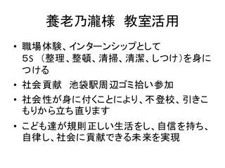 養老乃瀧様 教室活用
• 職場体験、インターンシップとして
5S (整理、整頓、清掃、清潔、しつけ)を身に
つける
• 社会貢献 池袋駅周辺ゴミ拾い参加
• 社会性が身に付くことにより、不登校、引きこ
もりから立ち直ります
• こども達が規則正しい生活をし、自信を持ち、
自律し、社会に貢献できる未来を実現