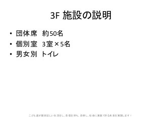 3F 施設の説明
• 団体席 約50名
• 個別室 3室×5名
• 男女別 トイレ
こども達が規則正しい生活をし、自信を持ち、自律し、社会に貢献できる未来を実現します!