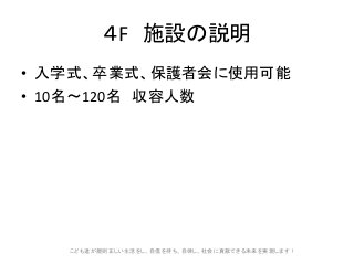 4F 施設の説明
• 入学式、卒業式、保護者会に使用可能
• 10名〜120名 収容人数
こども達が規則正しい生活をし、自信を持ち、自律し、社会に貢献できる未来を実現します!