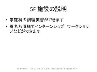 5F 施設の説明
• 家庭科の調理実習ができます
• 養老乃瀧様でインターンシップ ワークショッ
プなどができます
こども達が規則正しい生活をし、自信を持ち、自律し、社会に貢献できる未来を実現します!