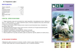 41. Творожное суфле
ИНГРЕДИЕНТЫ
Творог (жирный)............................ 1 ½ стакана
Яйца............................................................. 4 шт.
Сметана (густая) ..................................... 3 ст. л.
Сливочное масло ................................ 1 ½ ст.л.
Сахарный песок. ..................................... 2 ст. л.
Мука ........................................................ 1 ст. л.
Ванильный сахар ...................................... 1 ч.л.
Соль
СПОСОБ ПРИГОТОВЛЕНИЯ
1. Творог протереть через сито или пропустить через мясорубку в эмалированную миску. Добавить в
него 2 ст. ложки сметаны, 1 ст. ложку сливочного масла, 2 желтка, сахарный песок, муку, ванильный
сахар, соль и тщательно перемешать.
2. Белок 2 яиц охладить, взбить в крутую пену и внести в подготовленную смесь, осторожно пе-
ремешивая сверху вниз.
3. Формочки разной величины и вида смазать маслом, заполнить на 3/4 приготовленной массой.
4. Оставшуюся сметану взбить с 2 яйцами.
5. Поверхность разровнять, смазать взбитой с яйцами сметаной.
6. Выпекать суфле в нагретой до 200°С духовке в течение 12-18 мин.
7. Вынуть формочки из духовки, выложить суфле на десертные тарелки, украсить по своему вкусу.
К СВЕДЕНИЮ ХОЗЯЙКИ:
• Прекрасное суфле получается из сметаны с мукой, а также из сыра с яйцами и молоком.
• Готовят любое суфле как в отдельных формочках, так и в глубокой сковороде.
Автор: Валерий Жданов Copyright © 2013, все права защищены. http://zhdanovpapa.ru
 