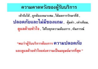 ความคาดหวังของผู้รับบริการ
เข้าถึงได้ , ถูกต้องเหมาะสม , ได้ผลการรักษาทีดี ,
ปลอดภัยและไม่มีของแถม, คุ้มค่า , เท่าเทียม,
ดูแลด้วยหัวใจ , ใส่ใจทุกความต้องการ , ทันการณ์
“พบว่าผู้รับบริการต้องการ ความปลอดภัย
และดูแลด้วยหัวใจแห่งความเป็นมนุษย์มากทีสุด ”
 