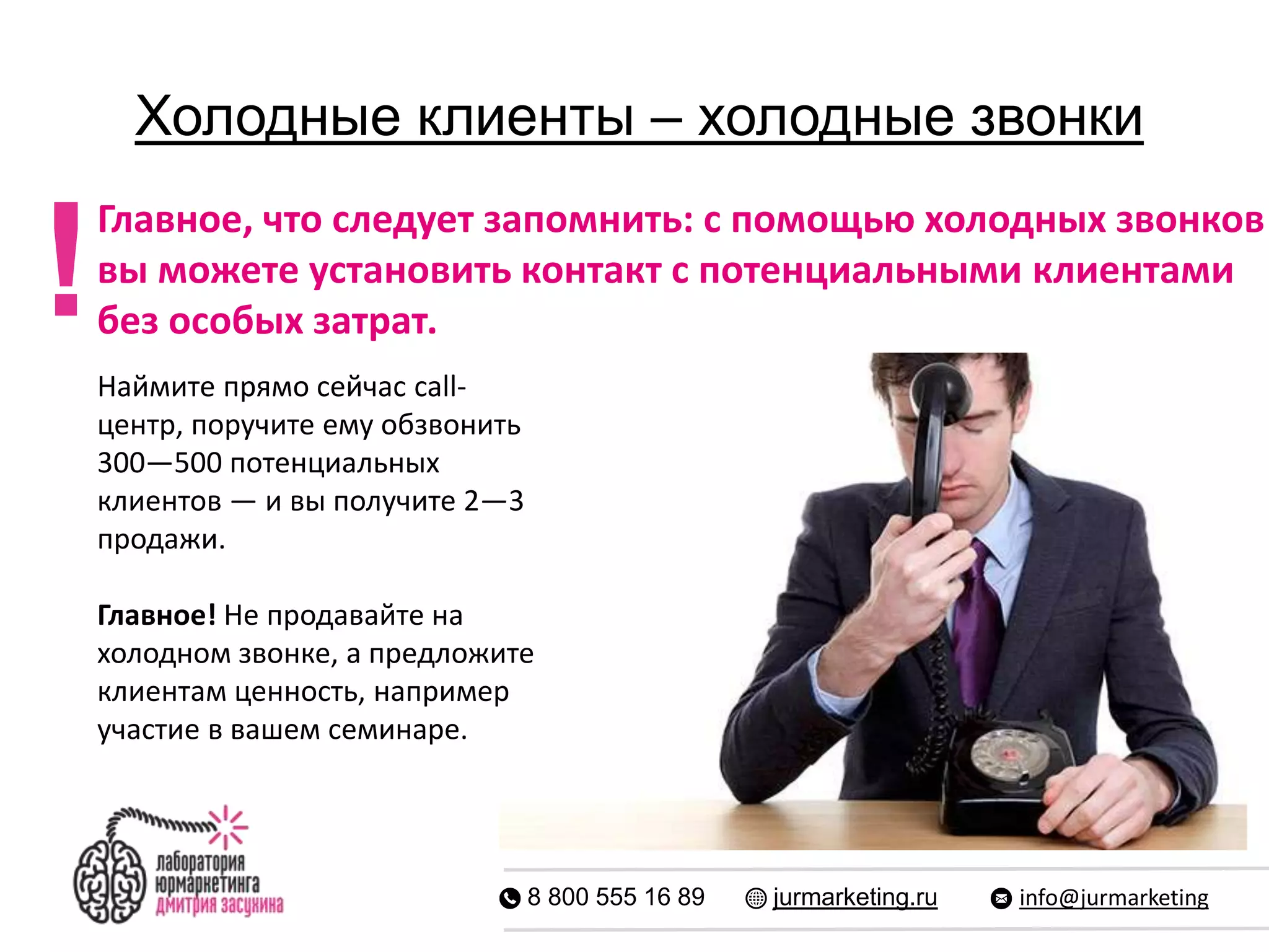 Холодные клиенты – холодные звонки
8 800 555 16 89 jurmarketing.ru info@jurmarketing
Главное, что следует запомнить: с помощью холодных звонков
вы можете установить контакт с потенциальными клиентами
без особых затрат.!
Наймите прямо сейчас call-
центр, поручите ему обзвонить
300—500 потенциальных
клиентов — и вы получите 2—3
продажи.
Главное! Не продавайте на
холодном звонке, а предложите
клиентам ценность, например
участие в вашем семинаре.
 