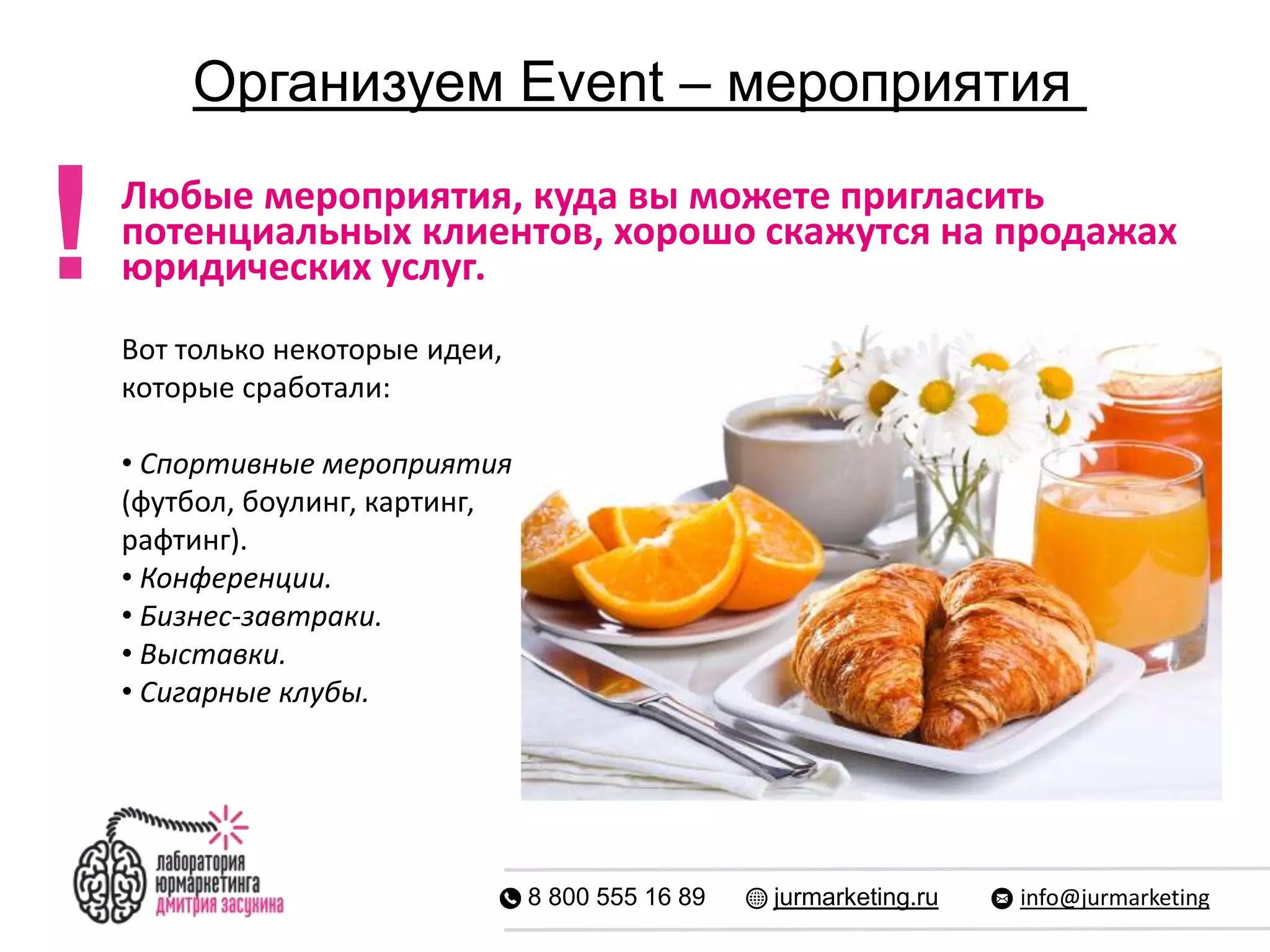 Организуем Event – мероприятия
8 800 555 16 89 jurmarketing.ru info@jurmarketing
Любые мероприятия, куда вы можете пригласить
потенциальных клиентов, хорошо скажутся на продажах
юридических услуг.
Вот только некоторые идеи,
которые сработали:
• Спортивные мероприятия
(футбол, боулинг, картинг,
рафтинг).
• Конференции.
• Бизнес-завтраки.
• Выставки.
• Сигарные клубы.
!
 