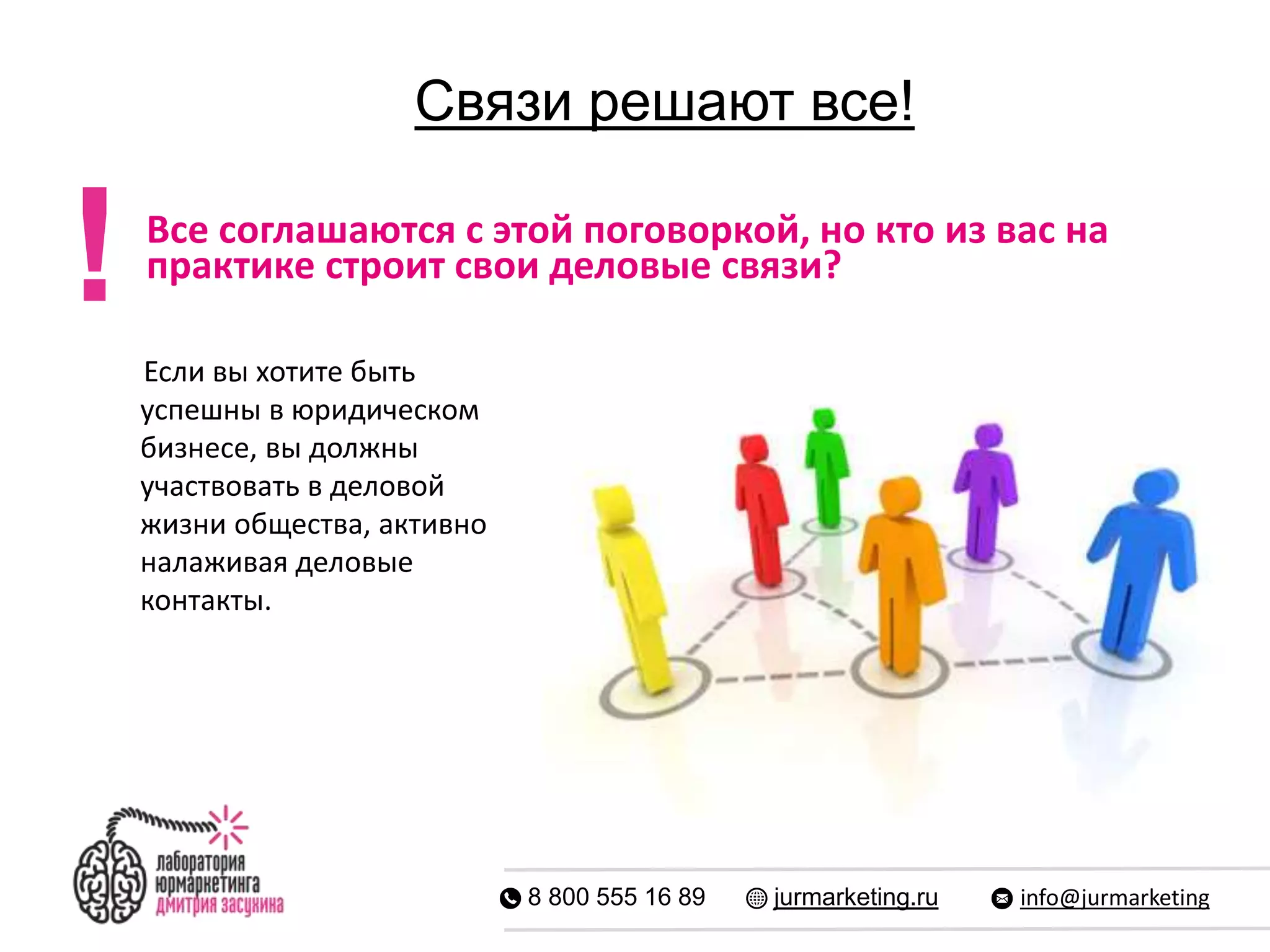 Связи решают все!
8 800 555 16 89 jurmarketing.ru info@jurmarketing
Все соглашаются с этой поговоркой, но кто из вас на
практике строит свои деловые связи?
!
Если вы хотите быть
успешны в юридическом
бизнесе, вы должны
участвовать в деловой
жизни общества, активно
налаживая деловые
контакты.
 
