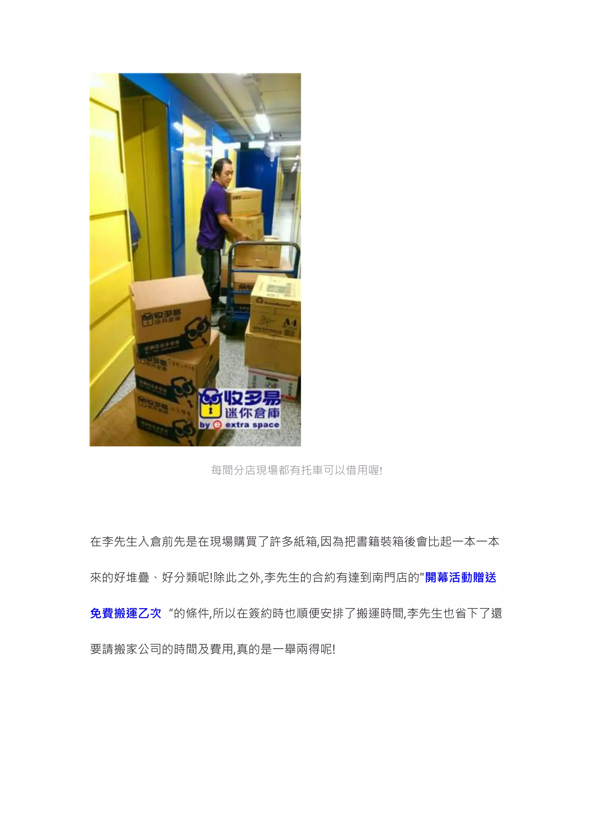每間分店現場都有托車可以借用喔!
在李先生入倉前先是在現場購買了許多紙箱,因為把書籍裝箱後會比起一本一本
來的好堆疊、好分類呢!除此之外,李先生的合約有達到南門店的"開幕活動贈送
免費搬運乙次“的條件,所以在簽約時也順便安排了搬運時間,李先生也省下了還
要請搬家公司的時間及費用,真的是一舉兩得呢!
 