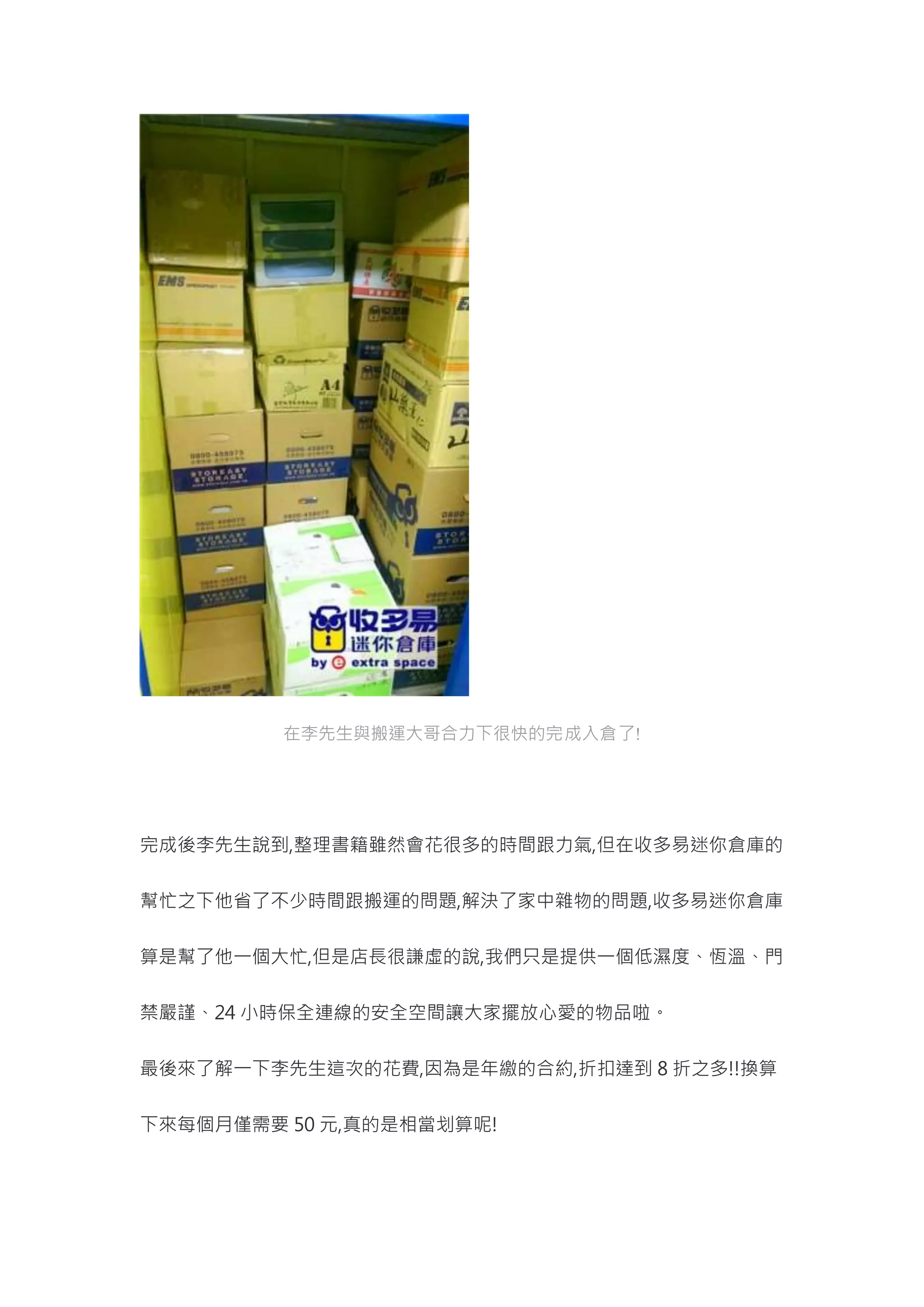 在李先生與搬運大哥合力下很快的完成入倉了!
完成後李先生說到,整理書籍雖然會花很多的時間跟力氣,但在收多易迷你倉庫的
幫忙之下他省了不少時間跟搬運的問題,解決了家中雜物的問題,收多易迷你倉庫
算是幫了他一個大忙,但是店長很謙虛的說,我們只是提供一個低濕度、恆溫、門
禁嚴謹、24 小時保全連線的安全空間讓大家擺放心愛的物品啦。
最後來了解一下李先生這次的花費,因為是年繳的合約,折扣達到 8 折之多!!換算
下來每個月僅需要 50 元,真的是相當划算呢!
 