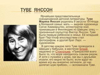 ТУВЕ ЯНССОН
Ярчайшая представительница
скандинавской детской литературы Туве
Марика Янссон родилась 9 августа 1914года
в богемной семье: мать — видная художница
Сигне Хаммарштен, иллюстратор книг,
приехавшая в Финляндию из Швеции; отец —
признанный скульптор Виктор Янссон. Туве
была первым ребёнком в семье. Её младший
брат Пер-Улоф впоследствии стал
фотографом, а другой брат Ларс —
художником.
В детстве каждое лето Туве проводила в
Швеции у бабушки, в местечке Блидё,
недалеко от Стокгольма. «Прекрасней всего
было то, что море находилось совсем рядом.
И хотя с лужайки у дома, где мы с друзьями
играли, его видно не было, если вдруг во
время игр мы внезапно затихали, до нас
долетал шум прибоя», — вспоминала Туве.
 