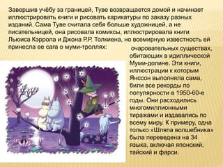 Завершив учёбу за границей, Туве возвращается домой и начинает
иллюстрировать книги и рисовать карикатуры по заказу разных
изданий. Сама Туве считала себя больше художницей, а не
писательницей, она рисовала комиксы, иллюстрировала книги
Льюиса Кэррола и Джона Р.Р. Толкиена, но всемирную известность ей
принесла ее сага о муми-троллях: очаровательных существах,
обитающих в идиллической
Муми-долине. Эти книги,
иллюстрации к которым
Янссон выполняла сама,
били все рекорды по
популярности в 1950-60-е
годы. Они расходились
многомиллионными
тиражами и издавались по
всему миру. К примеру, одна
только «Шляпа волшебника»
была переведена на 34
языка, включая японский,
тайский и фарси.
 