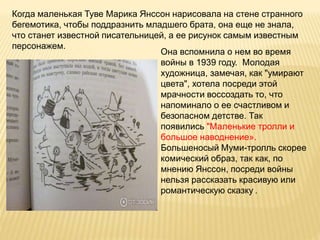 Когда маленькая Туве Марика Янссон нарисовала на стене странного
бегемотика, чтобы поддразнить младшего брата, она еще не знала,
что станет известной писательницей, а ее рисунок самым известным
персонажем.
Она вспомнила о нем во время
войны в 1939 году. Молодая
художница, замечая, как "умирают
цвета", хотела посреди этой
мрачности воссоздать то, что
напоминало о ее счастливом и
безопасном детстве. Так
появились "Маленькие тролли и
большое наводнение».
Большеносый Муми-тролль скорее
комический образ, так как, по
мнению Янссон, посреди войны
нельзя рассказать красивую или
романтическую сказку .
 