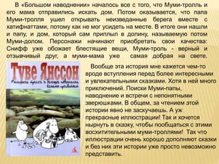 Вообще эта история мне кажется чем-то
вроде вступления перед более интересными
и увлекательными сказками. Хотя в ней много
приключений. Поиски Муми-папы,
наводнение и встречи с непонятными
зверюшками. В общем, за чтением этой
истории явно не заскучаешь. А уж
прекрасные иллюстрации! Так и хочется
нырнуть в сказку, чтобы пообщаться с этими
восхитительными муми-троллями! Так что
иллюстрации очень хорошо дополняют сказки
и без них эти истории уже просто невозможно
представить.
В «Большом наводнении» началось все с того, что Муми-тролль и
его мама отправились искать дом. Потом оказывается, что папа
Муми-тролля ушел открывать неизведанные берега вместе с
хатифнаттами, потому как не мог усидеть на месте. В итоге они нашли
и папу, и дом, который сам приплыл в долину, называемую потом
Муми-долом. Персонажи начинают приобретать свои качества:
Снифф уже обожает блестящие вещи, Муми-троль - верный и
отзывчивый друг, а муми-мама уже самая добрая на свете.
 