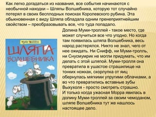 Долина Муми-троллей - такое место, где
может случиться все что угодно. Но когда
там появилась шляпа Волшебника, весь
народ растерялся. Никто не знал, чего от
нее ожидать. Ни Снифф, ни Муми-тролль,
ни Снусмумрик не могли придумать, что им
делать с этой шляпой. Муми-тролля она
превратила в ушастое страшилище на
тонких ножках, скорлупка от яиц
обернулась мягкими упругими облачками, а
во что превратились вставные зубы
Выхухоля - просто смотреть страшно.
И только когда ужасная Морра явилась в
долину Муми-троллей за своим чемоданом,
шляпе Волшебника тут же нашлось
настоящее дело.
Как легко догадаться из названия, все события начинаются с
необычной находки – Шляпы Волшебника, которую тот случайно
потерял в своих бесплодных поисках Королевского рубина. Эта
обыкновенная с виду Шляпа обладала одним пренеприятнейшим
свойством – преобразовывать все, что туда попадало.
 