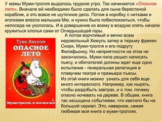 У мамы Муми-тролля выдалось трудное утро. Так начинается «Опасное
лето». Вначале ей необходимо было сделать для сына берестяной
кораблик, а это вовсе не шуточное дело. Потом в коробку с нитками и
иголками влезла малышка Мю, и нужно было побеспокоиться, чтобы
непоседа не укололась. И в довершение ко всему в воздухе опять начали
кружиться хлопья сажи от Огнедышащей горы.
А потом ворчливый и вечно всем
недовольный Хемуль запер в тюрьму фрекен
Снорк, Муми-тролля и его подругу
Филифьонку. Но неприятности на этом не
закончились. Муми-папа решил написать
пьесу, и обитателей долины ждет еще одно
испытание - генеральная репетиция в
плавучем театре и премьера пъесы.
Из этой книги можно узнать для себя еще
много интересного. Например, как нырять,
чтобы раздобыть завтрак, и о том, почему
опасно ночевать на дереве. В общем, книга
так насыщена событиями, что хватило бы на
большой сериал. Это, наверное, самая
любимая моя книга о муми-троллях.
 