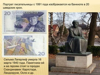 Портрет писательницы с 1991 года изображается на банкноте в 20
шведских крон.
Сельма Лагерлеф умерла 16
марта 1940 года. Памятники ей
и ее героям стоят в городах
Скандинавии: Карлстаде,
Ландскруне, Осло и др.
 