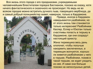 Вся жизнь этого города с его праздниками, учреждаемыми
человечнейшим блюстителем порядка Бастианом, похожа на сказку, хотя
ничего фантастического и сказочного не происходит. Но ведь не во
всяком городке можно встретить ручного льва, говорящего верблюда, да
и самый добрый полицмейстер живет, наверное, только в Кардамоне.
Правда, иногда в Кардамон
наведываются разбойники, но
от этого жизнь там становится
только интереснее! Разбойники
Каспер, Еспер и Юкотан только
счастливы попасть в тюрьму в
Кардамоне, где они создадут
настоящий оркестр.
Жена тюремщика весь день
хлопочет, чтобы получше
накормить заключенных, а
тюремщик волнуется, хорошо
ли живется разбойникам у него
в тюрьме. Разбойники, пожив в
такой тюрьме, не ходят уходить
из нее. И сами они больше
похожи на непослушных детей.
 