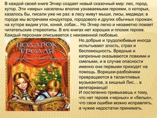 В каждой своей книге Эгнер создает новый сказочный мир: лес, город,
хутор. Эти «миры» населены вполне узнаваемыми героями, о которых,
казалось бы, писали уже не раз: в лесу живут мыши, лисы, медведи; в
городе мы встречаем кондуктора, городового и других обычных горожан;
на хуторе видим уток, коней, собак... Но Эгнер легко и незаметно ломает
читательские стереотипы. В его книгах нет хороших и плохих героев.
Каждый персонаж описывается с неизменной любовью.
Но добрые и трудолюбивые иногда
испытывают злость, страх и
беспомощность. Вредные и
капризные оказываются ловкими и
смелыми, и в случае опасности
именно они первыми приходят на
помощь. Воришки-разбойники
превращаются в талантливых
музыкантов, а хищный Лис… в
вегетарианца!
И постепенно привыкаешь к тому,
что нет героев «черных» и «белых»,
что свои ошибки можно исправлять,
а чужие недостатки принимать.
 