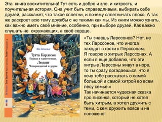 Эта книга восхитительна! Тут есть и добро и зло, и хитрость, и
поучительная история. Она учит быть справедливым, выбирать себе
друзей, расскажет, что такое сплетни, и почему сплетничать плохо. А так
же раскроет всю тему дружбы с не такими как мы. Из книги можно узнать,
как важно иметь своё мнение, особенно, при выборе друзей. Как важно
слушать не окружающих, а своё сердце.
«Ты знаешь Ларссонов? Нет, не
тех Ларссонов, что иногда
заходят в гости к Перссонам.
Я говорю о хитрых Ларссонах. А
если я еще добавлю, что эти
хитрые Ларссоны живут в норе,
то ты сразу догадаешься, что я
хочу тебе рассказать о самой
большой и самой хитрой во всем
лесу семье.»
Так начинается чудесная сказка
про лисенка, который не хотел
быть хитрым, а хотел дружить с
теми, с кем дружить вовсе и не
положено!
 