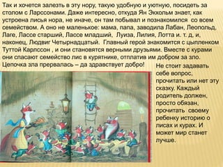 Так и хочется залезть в эту нору, такую удобную и уютную, посидеть за
столом с Ларссонами. Даже интересно, откуда Ян Экхольм знает, как
устроена лисья нора, не иначе, он там побывал и познакомился со всем
семейством. А оно не маленькое: мама, папа, заводила Лабан, Леопольд,
Лаге, Лассе старший, Лассе младший, Луиза, Лилия, Лотта и. т. д, и,
наконец, Людвиг Четырнадцатый. Главный герой знакомится с цыпленком
Туттой Карлссон , и они становятся верными друзьями. Вместе с курами
они спасают семейство лис в курятнике, отплатив им добром за зло.
Цепочка зла прервалась – да здравствует добро! Не стоит задавать
себе вопрос,
прочитать или нет эту
сказку. Каждый
родитель должен,
просто обязан,
прочитать своему
ребенку историю о
лисах и курах. И
может мир станет
лучше.
 