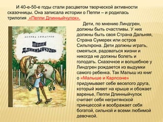 И 40-е-50-е годы стали расцветом творческой активности
сказочницы. Она записала истории о Пеппи – и родилась
трилогия «Пеппи Длинныйчулок».
Дети, по мнению Линдгрен,
должны быть счастливы. У них
должны быть своя Страна Дальняя,
Страна Сумерек или остров
Сильткрона. Дети должны играть,
смеяться, радоваться жизни и
никогда не должны болеть и
голодать. Сказочное и волшебное у
Линдгрен рождается из выдумки
самого ребенка. Так Малыш из книг
о «Малыше и Карлсоне»
придумывает себе веселого друга,
который живет на крыше и обожает
варенье, Пеппи Длинныйчулок
считает себя негритянской
принцессой и воображает себя
богатой, сильной и всеми любимой
девочкой.
 