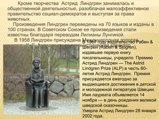 Кроме творчества Астрид Линдгрен занималась и
общественной деятельностью, разоблачая малоэффективное
правительство социал-демократов и выступая за права
животных.
Произведения Линдгрен переведены на 70 языков и изданы в
100 странах. В Советском Союзе ее произведения стали
известны благодаря переводам Лилианы Лунгиной.
В 1958 Линдгрен присуждена Международная золотая
медаль Х. К. Андерсена за гуманистический характер
творчества.
В 1967 году издательство Рабен &
Шегрен (Rabén & Sjögren),
издавшее первую книгу
писательницы, учредило Премию
Астрид Линдгрен — The Astrid
Lindgren Prize (ALP) в честь 60-
летия Астрид Линдгрен. Премия
присуждается ежегодно за
выдающиеся достижения в детской
и молодежной литературе Швеции.
Имя лауреата объявляется 14
ноября — в день рождения великой
шведской сказочницы.
Умерла Астрид Линдгрен 28 января
2002 года.
 