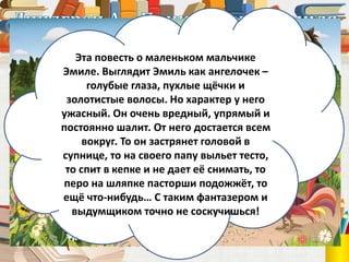 Астрид Линдгрен
(1907 – 2002)
Эта повесть о маленьком мальчике
Эмиле. Выглядит Эмиль как ангелочек –
голубые глаза, пухлые щёчки и
золотистые волосы. Но характер у него
ужасный. Он очень вредный, упрямый и
постоянно шалит. От него достается всем
вокруг. То он застрянет головой в
супнице, то на своего папу выльет тесто,
то спит в кепке и не дает её снимать, то
перо на шляпке пасторши подожжёт, то
ещё что-нибудь… С таким фантазером и
выдумщиком точно не соскучишься!
 