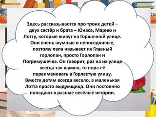 Астрид Линдгрен
(1907 – 2002)
Здесь рассказывается про троих детей –
двух сестёр и брата – Юнаса, Марию и
Лотту, которые живут на Горшочной улице.
Они очень шумные и непоседливые,
поэтому папа называет их Главный
горлопан, просто Горлопан и
Погремушечка. Он говорит, раз на их улице
всегда так шумно, то пора её
переименовать в Горластую улицу.
Вместе детям всегда весело, а маленькая
Лотта просто выдумщица. Они постоянно
попадают в разные весёлые истории.
 