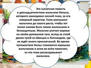 Сельма Лагерлёф
(1858 – 1940)
Эта сказочная повесть
о двенадцатилетнем мальчике Нильсе,
которого заколдовал лесной гном, за его
скверный характер. Гном уменьшил
мальчика до своего роста, чтобы тот
понял каково быть таким маленьким и
беззащитным. Мальчик улетает верхом
на своём домашнем гусе, вслед за стаей
диких гусей из Швеции в Лапландию, где
их ждёт много приключений. Во время
путешествия Нильс становится хорошим
мальчиком и всем во всём помогает,
за что гном расколдовывает
мальчика.
 