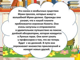 Туве Янссон
(1914 – 2001)
Эта сказка о необычных существах
Муми-троллях, которые живут в
волшебной Муми-долине. Однажды они
узнают, что к нашей планете
приближается огромная Комета. Они
очень напуганы и отправляются
в удивительное путешествие на поиски
далёкой обсерватории, которая находится
в Лунных горах. Они хотят узнать
у профессоров о том, что же теперь
будет с их долиной. В пути они
переживают множество приключений и
находят новых друзей.
 