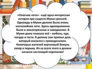 Туве Янссон
(1914 – 2001)
«Опасное лето» - ещё одна интересная
история про существ Муми-троллей.
Однажды в Муми-долине было очень
неспокойное лето. Здесь одновременно
было и землетрясение и наводнение. В
Муми-доме плавало всё – мебель, еда,
посуда и гости. В долину сам припыл дом,
который оказался с привидениями.
Некоторых жителей ворчливый Хемуль
запер в тюрьму. Из-за всего этого в долине
начался настоящий переполох!
 