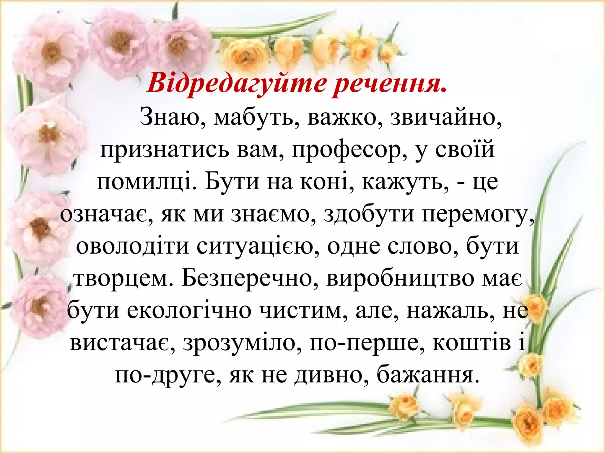 Відредагуйте речення.
Знаю, мабуть, важко, звичайно,
признатись вам, професор, у своїй
помилці. Бути на коні, кажуть, - це
означає, як ми знаємо, здобути перемогу,
оволодіти ситуацією, одне слово, бути
творцем. Безперечно, виробництво має
бути екологічно чистим, але, нажаль, не
вистачає, зрозуміло, по-перше, коштів і
по-друге, як не дивно, бажання.
 
