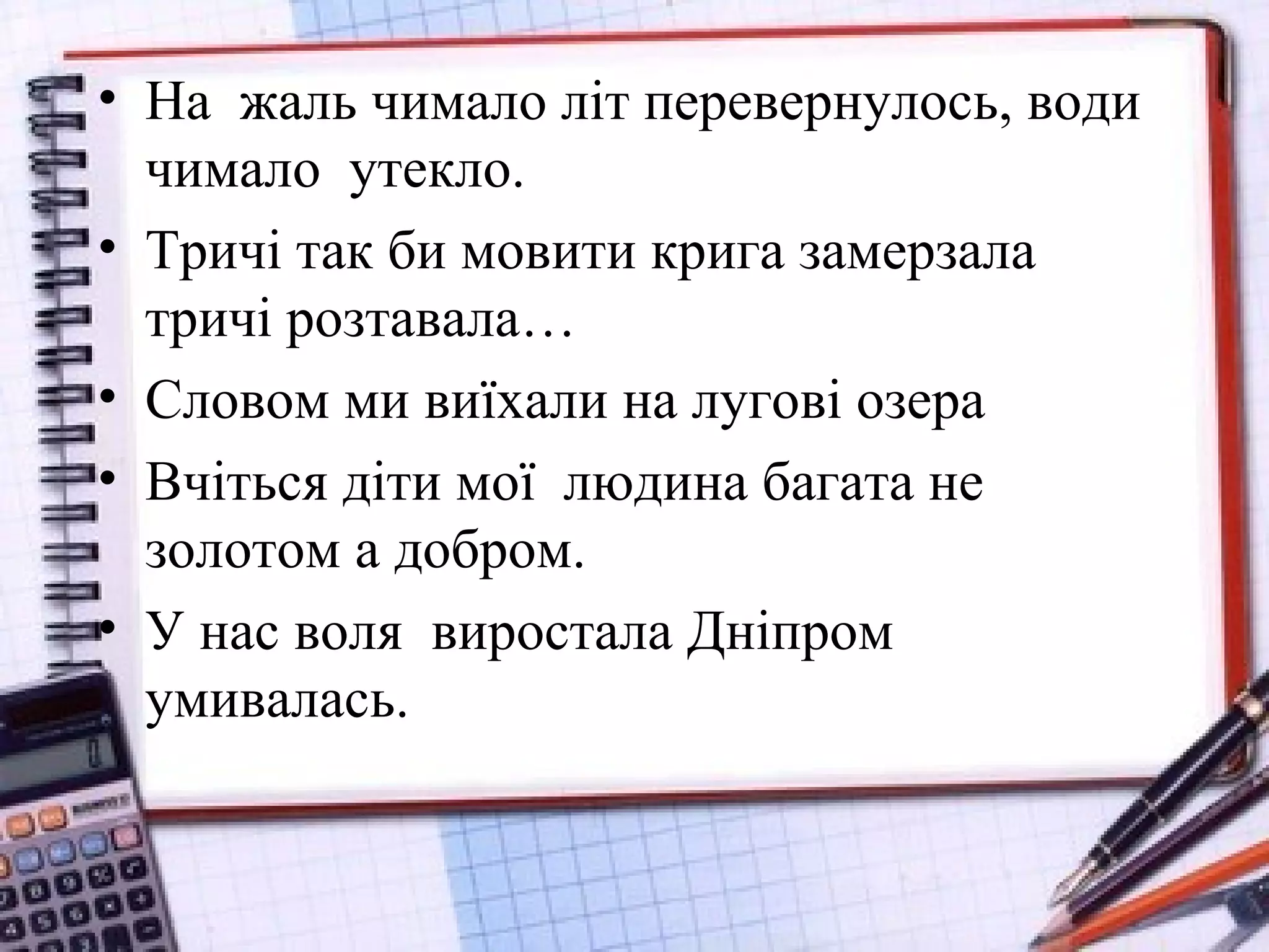 • На жаль чимало літ перевернулось, води
чимало утекло.
• Тричі так би мовити крига замерзала
тричі розтавала…
• Словом ми виїхали на лугові озера
• Вчіться діти мої людина багата не
золотом а добром.
• У нас воля виростала Дніпром
умивалась.
 