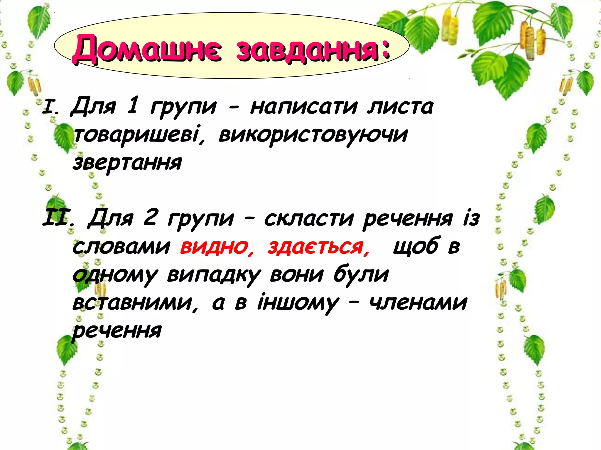І. Для 1 групи - написати листа
товаришеві, використовуючи
звертання
ІІ. Для 2 групи – скласти речення із
словами видно, здається, щоб в
одному випадку вони були
вставними, а в іншому – членами
речення
Домашнє завдання:Домашнє завдання:
 