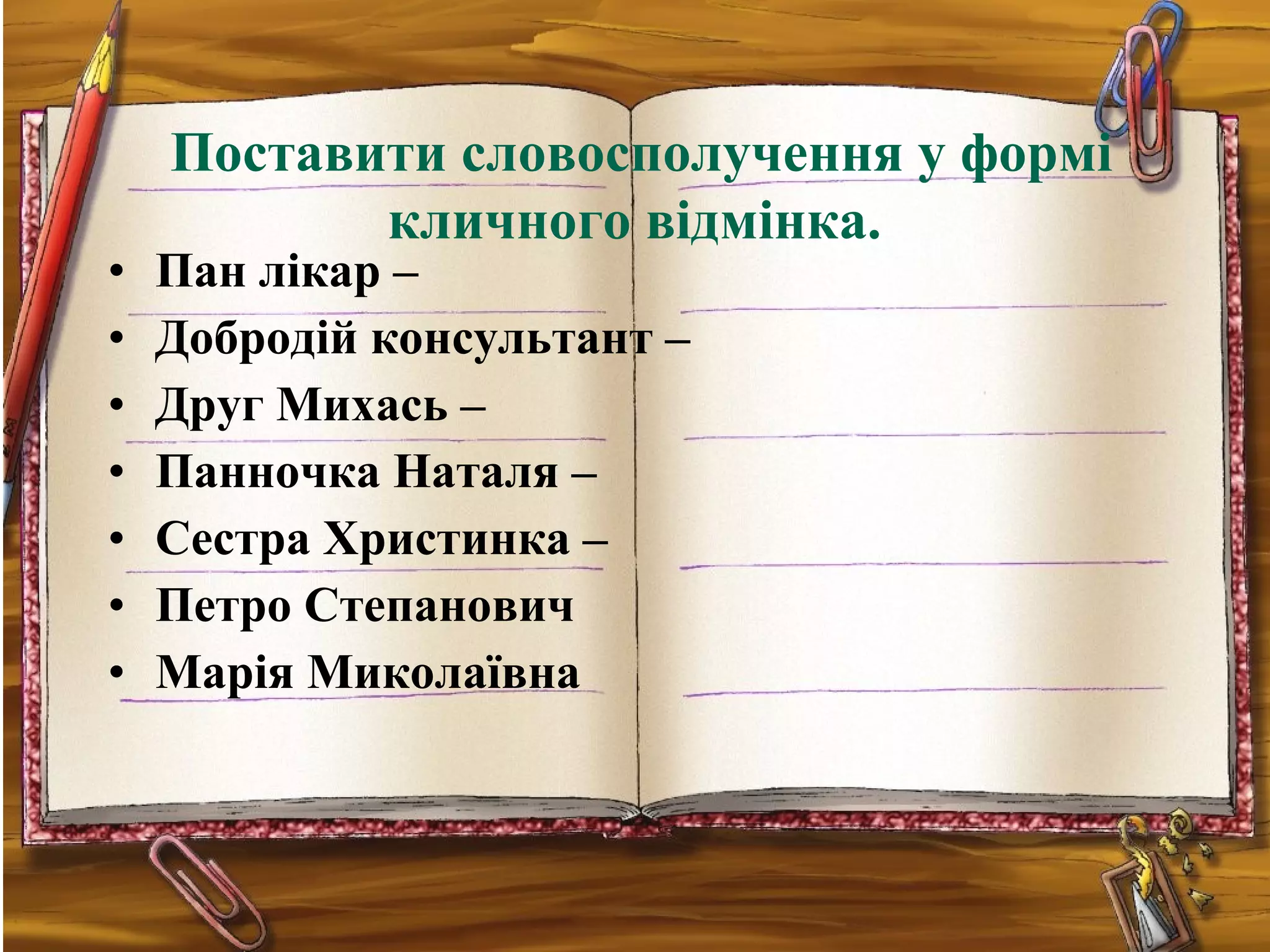 • Пан лікар –
• Добродій консультант –
• Друг Михась –
• Панночка Наталя –
• Сестра Христинка –
• Петро Степанович
• Марія Миколаївна
Поставити словосполучення у формі
кличного відмінка.
 