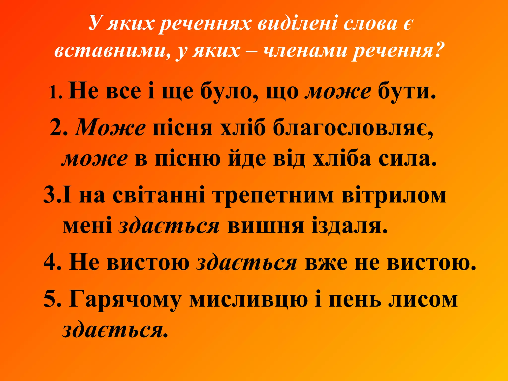 У яких реченнях виділені слова є
вставними, у яких – членами речення?
1. Не все і ще було, що може бути.
2. Може пісня хліб благословляє,
може в пісню йде від хліба сила.
3.І на світанні трепетним вітрилом
мені здається вишня іздаля.
4. Не вистою здається вже не вистою.
5. Гарячому мисливцю і пень лисом
здається.
 