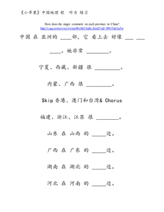 《小苹果》中国地理 歌 听力 练习
How does the singer comment on each province in China?
http://v.qq.com/cover/r/rwjo0bylt61hu0c.html?vid=f0015de3a5w
中国 在 亚洲的 ____部，它 看上去 好像 ___ ___
____。她非常 ________。
宁夏、西藏、新疆 很 _________。
内蒙、广西 很 _________。
Skip 香港、澳门和台湾& Chorus
福建、浙江、江苏 很 ________。
山东 在 山西 的 _____边。
广西 在 广东 的 _____边。
湖南 在 湖北 的 _____边。
河北 在 河南 的 _____边。
 