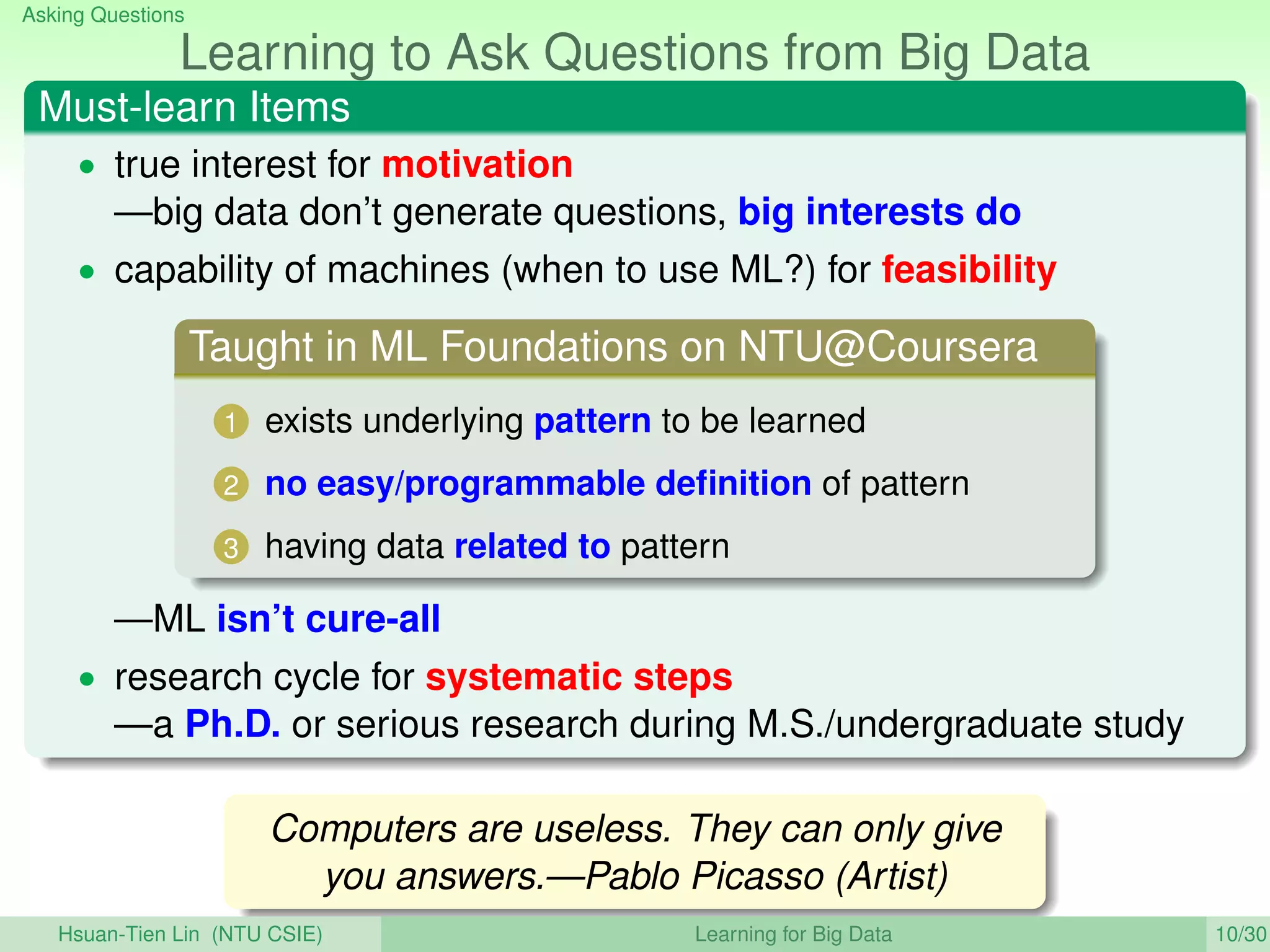 Asking Questions
Learning to Ask Questions from Big Data
Must-learn Items
• true interest for motivation
—big data don’t generate questions, big interests do
• capability of machines (when to use ML?) for feasibility
Taught in ML Foundations on NTU@Coursera
1 exists underlying pattern to be learned
2 no easy/programmable deﬁnition of pattern
3 having data related to pattern
—ML isn’t cure-all
• research cycle for systematic steps
—a Ph.D. or serious research during M.S./undergraduate study
Computers are useless. They can only give
you answers.—Pablo Picasso (Artist)
Hsuan-Tien Lin (NTU CSIE) Learning for Big Data 10/30
 