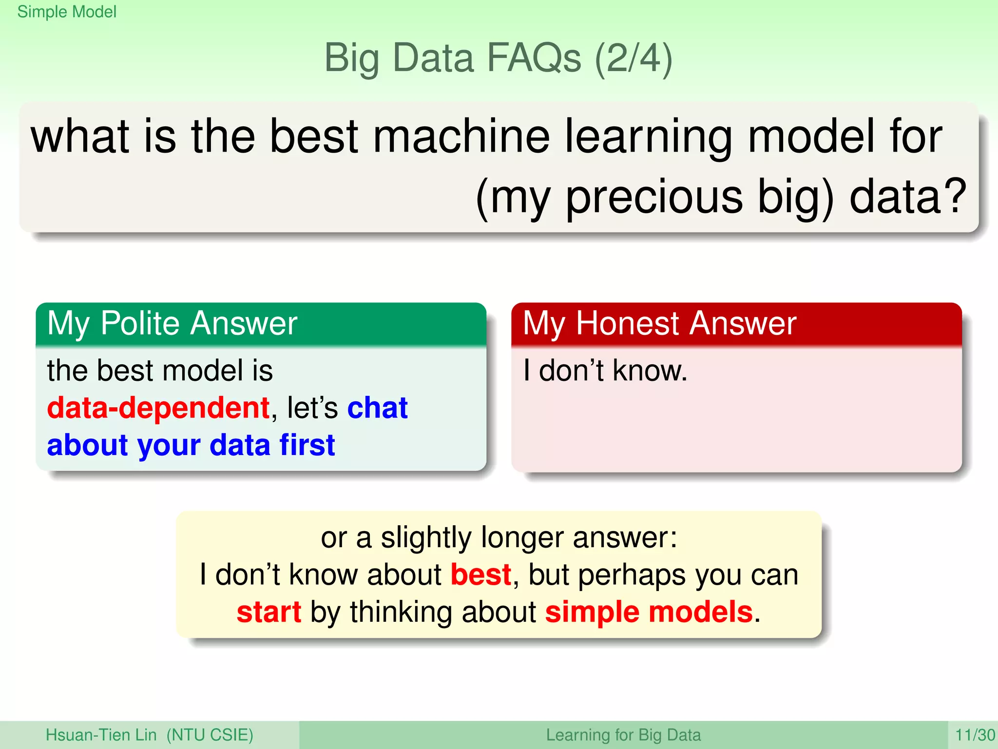 Simple Model
Big Data FAQs (2/4)
what is the best machine learning model for
(my precious big) data?
My Polite Answer
the best model is
data-dependent, let’s chat
about your data ﬁrst
My Honest Answer
I don’t know.
or a slightly longer answer:
I don’t know about best, but perhaps you can
start by thinking about simple models.
Hsuan-Tien Lin (NTU CSIE) Learning for Big Data 11/30
 