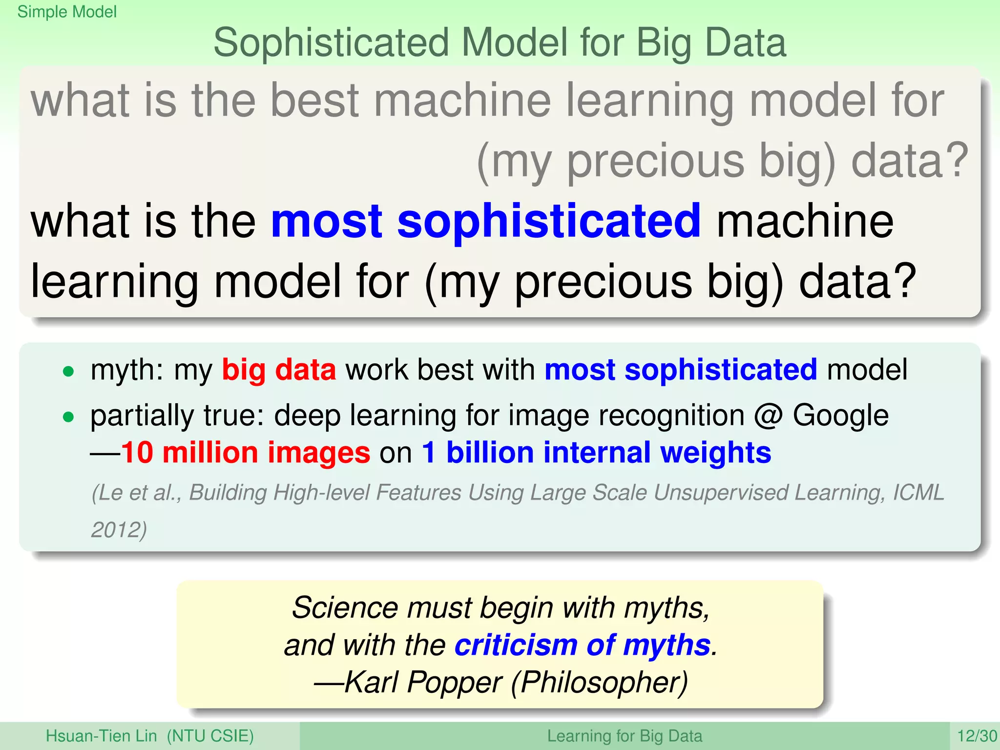 Simple Model
Sophisticated Model for Big Data
what is the best machine learning model for
(my precious big) data?
what is the most sophisticated machine
learning model for (my precious big) data?
• myth: my big data work best with most sophisticated model
• partially true: deep learning for image recognition @ Google
—10 million images on 1 billion internal weights
(Le et al., Building High-level Features Using Large Scale Unsupervised Learning, ICML
2012)
Science must begin with myths,
and with the criticism of myths.
—Karl Popper (Philosopher)
Hsuan-Tien Lin (NTU CSIE) Learning for Big Data 12/30
 