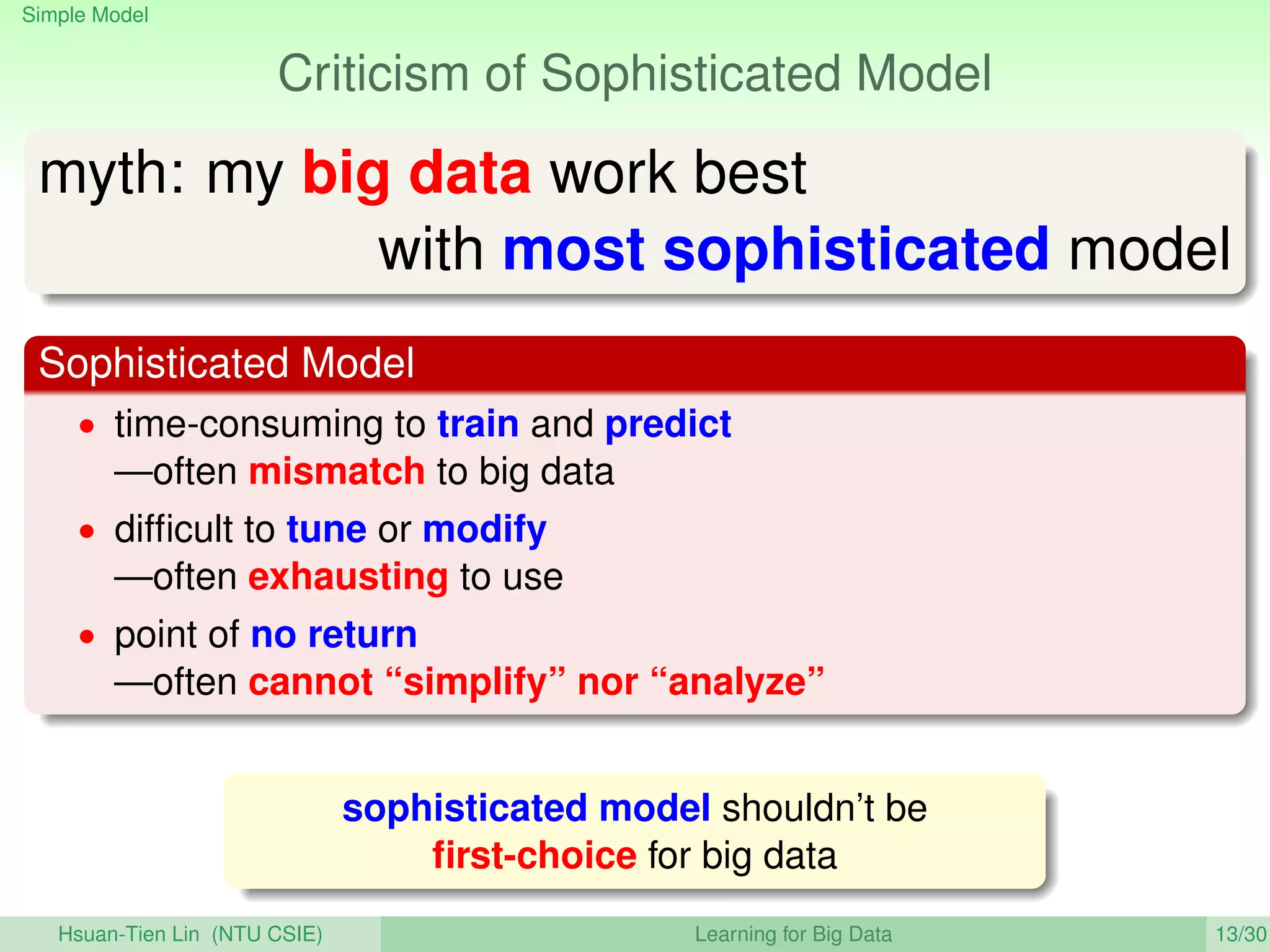 Simple Model
Criticism of Sophisticated Model
myth: my big data work best
with most sophisticated model
Sophisticated Model
• time-consuming to train and predict
—often mismatch to big data
• difﬁcult to tune or modify
—often exhausting to use
• point of no return
—often cannot “simplify” nor “analyze”
sophisticated model shouldn’t be
ﬁrst-choice for big data
Hsuan-Tien Lin (NTU CSIE) Learning for Big Data 13/30
 